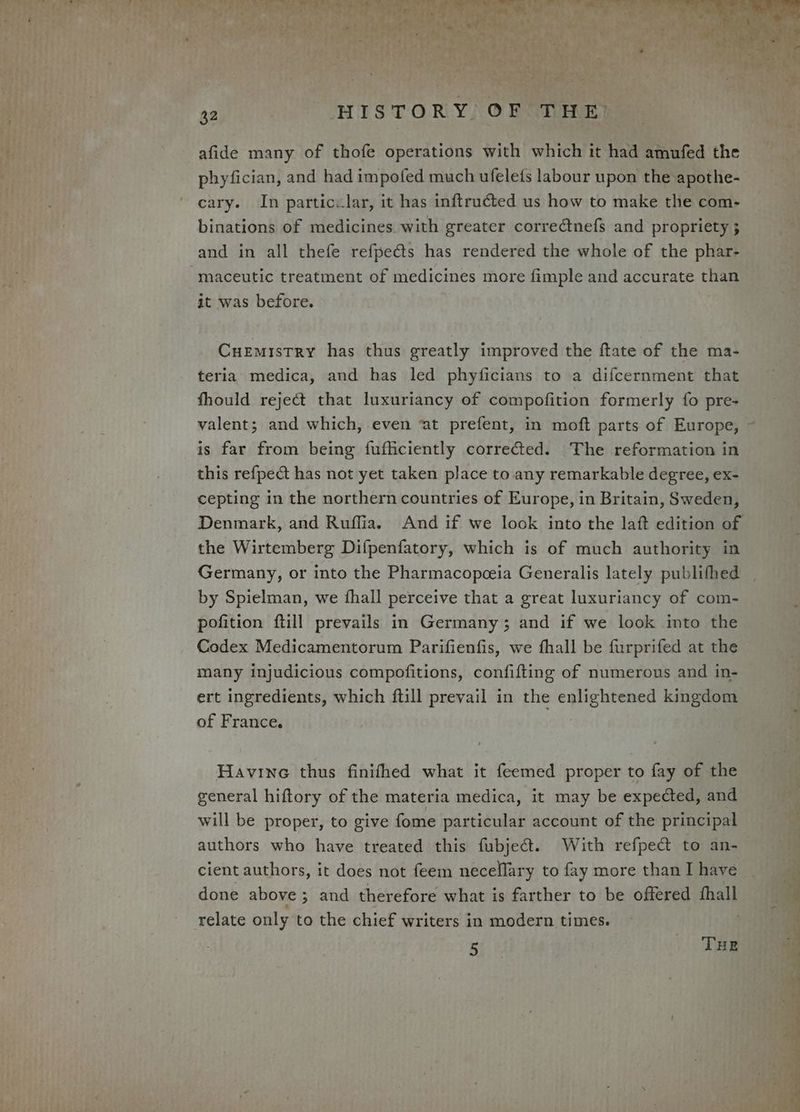 afide many of thofe operations with which it had amufed the phyfician, and had impofed much ufelets labour upon the apothe- cary. In particclar, it has inftructed us how to make the com- binations of medicines. with greater correctnefs and propriety ; and in all thefe refpects has rendered the whole of the phar- -maceutic treatment of medicines more fimple and accurate than it was before. Cuemistry has thus greatly improved the ftate of the ma- teria medica, and has led phyficians to a difcernment that fhould reject that luxuriancy of compofition formerly fo pre- valent; and which, even ‘at prefent, in moft parts of Europe, ~ is far from being fufficiently correfed. The reformation in this refpect has not yet taken place to any remarkable degree, ex- cepting in the northern countries of Europe, in Britain, Sweden, Denmark, and Ruffia. And if we look into the laft edition of the Wirtemberg Difpenfatory, which is of much authority in Germany, or into the Pharmacopceia Generalis lately publifhed by Spielman, we fhall perceive that a great luxuriancy of com- pofition ftill prevails in Germany; and if we look into the Codex Medicamentorum Parifienfis, we fhall be furprifed at the many injudicious compofitions, confifting of numerous and in- ert ingredients, which ftill prevail in the enlightened kingdom of France. Havine thus finifhed what it feemed proper to fay of the general hiftory of the materia medica, it may be expected, and will be proper, to give fome particular account of the principal authors who have treated this fubject. With refpect to an- cient authors, it does not feem necellary to fay more than I have done above 5 and therefore what is farther to be offered fhall relate only to the chief writers in modern times. j 5 THE