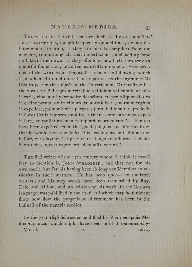 Tue writers of the 16th century, fuch as Tracus and Ta-' BERNEMONTANUS, though frequently quoted fince, do not de- ferve much attention, as they are merely compilers from the ancients, tran{cribing all their imperfections, and adding fome miftakes of theirown. If they offer fome new fads, they areona doubtful foundation, and often manifeftly miftaken. As a fpeci- men of the writings of Tragus, let us take the following, which . I am afhamed to find quoted and repeated by the ingenious Mr Geoffroy. On the fubjeé&amp; of the Polytrichum, Mr Geoffroy has thefe words: “ Tragus afferit illud vel folum vel cum Ruta mu- ** raria, vino aut hydromelite decoctum et per aliquot dies ex ** ordine potum, obftrudtiones jecinoris folvyere, morbum regium “ expellere, pulmonis vitia purgare, {pirandi difficultate prodefle, “ duros lienis tumores emollire, urinam ciere, arenulas expel- * lere, et mulierum menfes fuppreflos promovere.” It might have been expected from the good judgment of Mr Geoffroy, that he would have concluded this account as. he had done one before, with faying, ‘‘ Ejus virtutes longe remifliores et debli- “ ores efle, ufuis et experientia demonftraverunt.”’ Tue firft writer of the 17th century whom I think it necef- fary to mention is, JoHN ScHROEDER; and that not for his own merit, but for his having been fo long confidered as an au- thority in thefe matters. He has been quoted by the lateft writers; and his very words have been tranfcribed by Ray, Dale, and Alfton; and an edition of his work, in the German language, was publifhed in the 1746: all which may be fufficient fhow how flow the progrefs of difcernment has been in the bufinefs of the materia medica. In the year 1646 Schroeder publifhed his Pharmacopceia Me- dico-chymica, which might have been intitled Galenico-chy- Vo. I, E, mica;