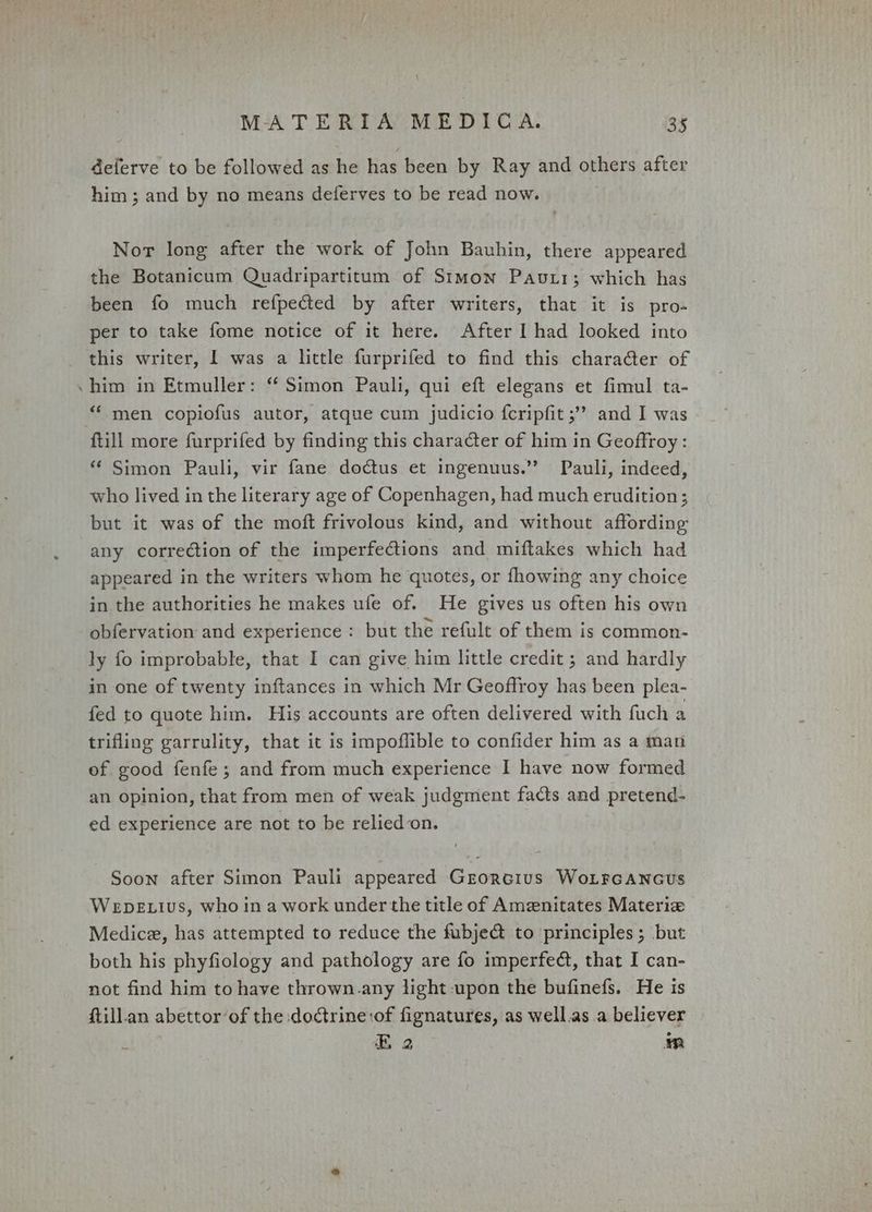 \ MATERIA MEDICA. 35 deferve to be followed as he has been by Ray and others after him; and by no means deferves to be read now. Nor long after the work of John Bauhin, there appeared the Botanicum Quadripartitum of Simon Pavtr; which has been fo much refpected by after writers, that it is pro- per to take fome notice of it here. After I had looked into this writer, | was a little furprifed to find this chara@ter of him in Etmuller: “ Simon Pauli, qui eft elegans et fimul ta- “‘ men copiofus autor, atque cum judicio fcripfit ;” and I was ftill more furprifed by finding this character of him in Geoffroy: * Simon Pauli, vir fane dodtus et ingenuus.’’ Pauli, indeed, who lived in the literary age of Copenhagen, had much erudition; but it was of the moft frivolous kind, and without affording any correction of the imperfections and miftakes which had appeared in the writers whom he quotes, or fhowing any choice in the authorities he makes ufe of. He gives us often his own obfervation and experience: but the refult of them is common- ly fo improbable, that I can give him little credit ; and hardly in one of twenty inftances in which Mr Geoffroy has been plea- fed to quote him. His accounts are often delivered with fuch a trifling garrulity, that it is impoffible to confider him as a man of good fenfe; and from much experience I have now formed an opinion, that from men of weak judgment facts and pretend- ed experience are not to be relied on. Soon after Simon Pauli appeared Grorcius WoLFGANGUs Wepe ius, who in a work under the title of Amzenitates Materiz Medice, has attempted to reduce the fubje@ to principles; but both his phyfiology and pathology are fo imperfeét, that I can- not find him to have thrown.any light-upon the bufinefs. He is ftill.an abettor of the doctrine:of fignatures, as well.as a believer . é E 2 mM