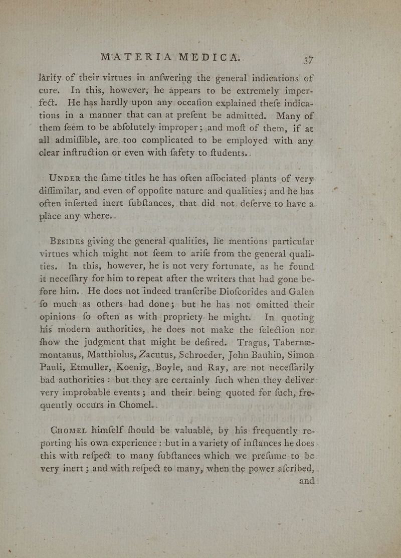 larity of their virtues in anfwering the general indications of cure. In this, however; he appears to be extremely imper- fect. He has hardly upon any occafion explained thefe indica- tions in a manner that can at prefent be admitted. Many of them feem to be abfolutely improper ;and moft of them, if at all admiflible, are.too complicated to be employed with any clear inftruction or even with fafety to ftudents. . Unnper the fame titles he has often affociated plants of very difimilar, and even of oppofite nature and qualities; and he has often inferted inert fubftances, that did not. deferve to have a. place any where.. : BesipEs giving the general qualities, he mentions particular virtues which might not feem to arife from the general quali- ties. In this, however, he is not very fortunate, as he found it neceflary for him to repeat after the writers that had gone be- fore him.. He does not indeed tranfcribe Diofcorides and Galen ‘fo much as others. had done; but he has not omitted their opinions fo often as with propriety. he might. In quoting his modern authorities,. he does not make the feleGion nor fhow the judgment that might be defired.. Tragus, Taberne- montanus, Matthiolus, Zacutus, Schroeder, John Bauhin, Simon Pauli, Etmuller, Koenig, Boyle, and Ray, are not neceflarily bad authorities: but they are certainly fuch when they deliver: very improbable events ; and their. being quoted for fuch, fre- quently occurs in Chomel.. Guomex himfelf. fhould be valuable, by his: frequently: re- porting his own experience: but in a variety of inftances he does - this with refpe@t to many fubftances which we prefume to be very inert ; and with refped&amp; to many, when the power afcribed, ; and
