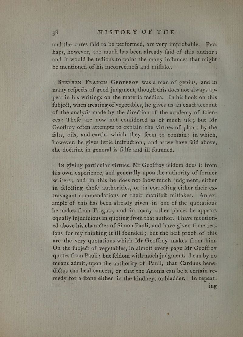 andthe cures faid to be performed, are very improbable. Per- haps, however, too much has been already faid of this author 5 and it would be tedious to point the many inftances that might - be mentioned of his incorrectnefs and miftake. STrerHen Francis GEOFFROY was a man of genius, and in many refpects of good judgment, though this does not always ap- pear in his writings on the materia medica. In his book on this fubje&amp;, when treating of vegetables, he gives us an exact account of the analyfis made by the direction of the academy of fcien- ces: Thefe are now not confidered as of much ufe; but Mr Geoffroy often attempts to explain the virtues of plants by the falts, oils, and earths which they feem to contain: in which, however, he gives little inftruction; and as we have faid above, the do@trine in general is falfe and ill founded. In giving particular virtues, Mr Geoffroy feldom does it from his own experience, and generally upon the authority of former writers; and in this he does not fhow much judgment, either in feleGing thofe authorities, or in correcting either their ex- travagant commendations or their manifeft miftakes. An ex- ample of this has been already given in one of the quotations | he makes from Tragus; and in many other places he appears equally injudicious in quoting from that author. I have mention- ed above his character of Simon Pauli, and have given fome rea- fons for my thinking it ill founded; but the beft proof. of this are the very quotations which Mr Geoffroy makes from him. On the fubje@ of vegetables, in almoft every page Mr Geoffroy ‘quotes from Pauli; but feldom with much judgment. Ican by no means admit, upon the authority of Pauli, that Carduus bene- dictus can heal cancers, or that the Anonis can be a certain re- medy for a ftone either in the kindneys or bladder. In repeat- ing