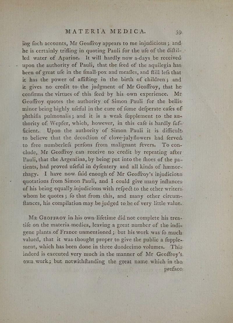 ing foch accounts, Mr Geoflroy appears to me injudicious ; and, he is certainly trifling in quoting Pauli for the ufe of the diffil- led water of Aparine. It will hardly now a-days be received: upon the authority of Pauli, that the feed of the aquilegia has, been of great ufe in the fmall-pox and meafles, and ftill lefs that it has the power of aflifting in the birth of children; and it gives no credit tothe judgment of Mr Geoffroy, that he confirms the virtues of this feed’ by his: own experience. Mr Geoffroy. quotes the authority of Simon Pauli for the bellis- _ minor being highly ufeful in the cure of fome defperate cafes of phthifis pulmonalis; and it is a weak fupplement to the au-. thority. of: Wepfer, which, however, in this cafe is hardly fuf-. ficient.. Upon the authority of Simon Pauli it is difficult, to believe that the decoction of clove-julyflowers had ferved -.to free numberlefs perfons from malignant fevers. To con- clude, Mr Geoffroy. can receive no credit by repeating after Pauli, that the Argentina, by being: put into the fhoes of the pa-. tients, had proved ufeful in dyfentery and all kinds of hemor- rhagy. I have now. faid enough of Mr Geoffroy’s injudicious. quotations from Simon Pauli, and I could give many inftances, of his being equally.injudicious with refpect to the other writers. whom he quotes ; fo that from: this, and many other circum-. ftances, his compilation may be.judged tobe of very little value. Mr Grorraoy in his own:lfetime did not complete his trea-- tife on the materia-medica, leaving a great number of the indi-. sene plants.of France unmentioned ;: but his work was fo much. valued, that it was.thought proper to give the public a fupple-- ment, which has been done in three duodecimo volumes. This: indeed is executed very much in the manner of Mr Geoffroy’s, own.work; but. notwithftanding the great name. which in the preface: