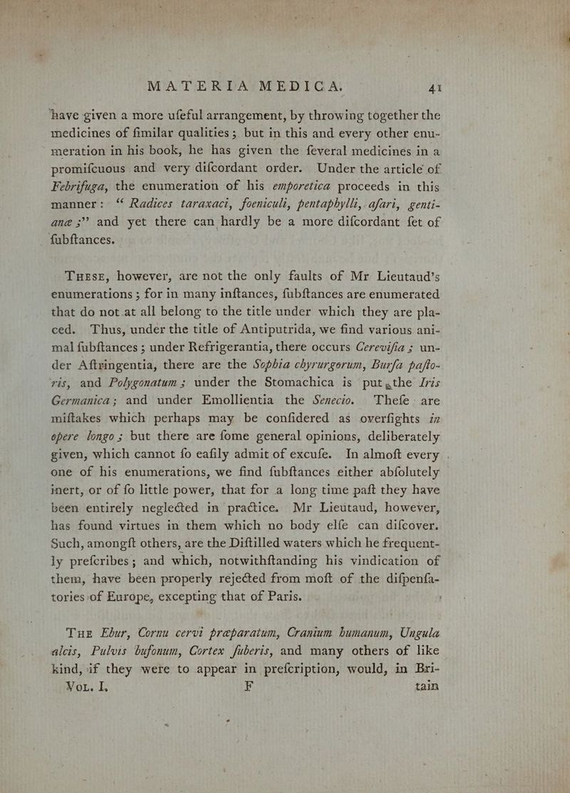 ‘have given a more ufeful arrangement, by throwing together the medicines of fimilar qualities; but in this and every other enu- meration in his book, he has given the feveral medicines in a promifcuous and very difcordant order. Under the article of Febrifuga, the enumeration of his emporetica proceeds in this manner: ‘ Radices taraxaci, foeniculi, pentaphylli, afari, genti- ane ;”? and yet there can hardly be a more difcordant fet of fubftances. TueEseE, however, are not the only faults of Mr Lieutaud’s enumerations ; for in many inftances, fubftances are enumerated that do not.at all belong to the title under which they are pla- ced. Thus, under the title of Antiputrida, we find various ani- mal fubftances ; under Refrigerantia, there occurs Cerevifia ; un- der Aftringentia, there are the Sophia chyrurgorum, Burfa pafto- ris, and Polygonatum ; under the Stomachica is put ,the Jris Germanica; and under Emollientia the Senecio. Thefe are miftakes which perhaps may be confidered as overfights iz opere longo; but there are fome general opinions, deliberately given, which cannot fo eafily admit of excufe. In almoft every | one of his enumerations, we find fubftances either abfolutely inert, or of fo little power, that for a long time paft they have been entirely neglected in practice. Mr Lieutaud, however, has found virtues in them which no body elfe can difcover. Such, amongft others, are the Diftilled waters which he frequent- ly prefcribes ; and which, notwithftanding his vindication of them, have been properly rejected from moft of the difpenfa- tories of Europe, excepting that of Paris. Tue Ebur, Cornu cervi preparatum, Cranium humanum, Ungula alcis, Pulvis bufonum, Cortex fuberis, and many others of like kind, if they were to appear in prefcription, would, in Bri- Vou. I. F tain
