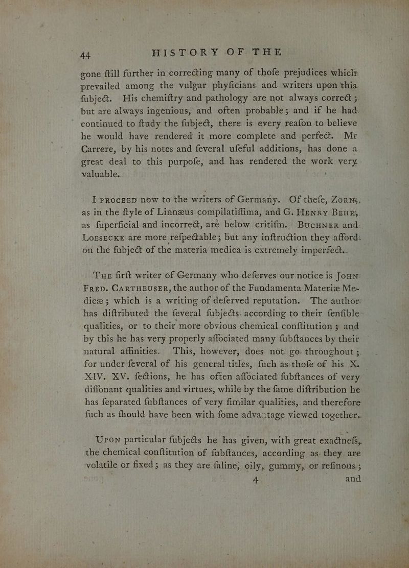 gone ftill further in correcting many of thofe prejudices whicir prevailed among the vulgar phyficians. and writers upon this fubje&amp;. His chemiftry and pathology are not always correct ;. but are always ingenious, and often probable; and if he had. continued to ftudy the fubje&amp;, there is every reafon to believe he would have rendered it more complete and perfect. Mr Carrere, by his notes and feveral ufeful additions, has done a great deal to this purpofe, and has rendered the work very valuable.. I pRocgEED now to the writers of Germany. Of thefe, Zorn, as in the ftyle of Linnzus compilatiflima, and G. Henry Beur, as fuperficial and incorrect, are below critifm. Bucuner and LofsEcKE are more refpeGable; but any inftruction they afford. on the fubje&amp; of the materia medica is extremely imperfect... Tue firft writer of Germany who.deferves our notice is Joun - Frep. CarTHeuser, the author of the Fundamenta Materie Me- dice; which is a writing of deferved reputation. The author. has diftributed the feveral fubje@ts. according to their fenfible qualities, or to their more obvious chemical conftitution 3 and by this he has-very properly affociated many fubftances by their natural affinities. This, however, does not. go. throughout ;. for under feveral of his general titles, fuch as thofe of his X._ XIV. KV. fections, he has often affociated fubftances of very diffonant qualities and virtues, while by the fame diftribution he has feparated fubftances of very fimilar qualities, and therefore fuch as fhould have been with fome advaztage viewed together.. Upon particular fubje@s he has given, with great exa@nef,. the chemical conftitution of fabftances, according as. they are volatile or fixed; as they are faline, oily, gummy, or refinous.; AY and