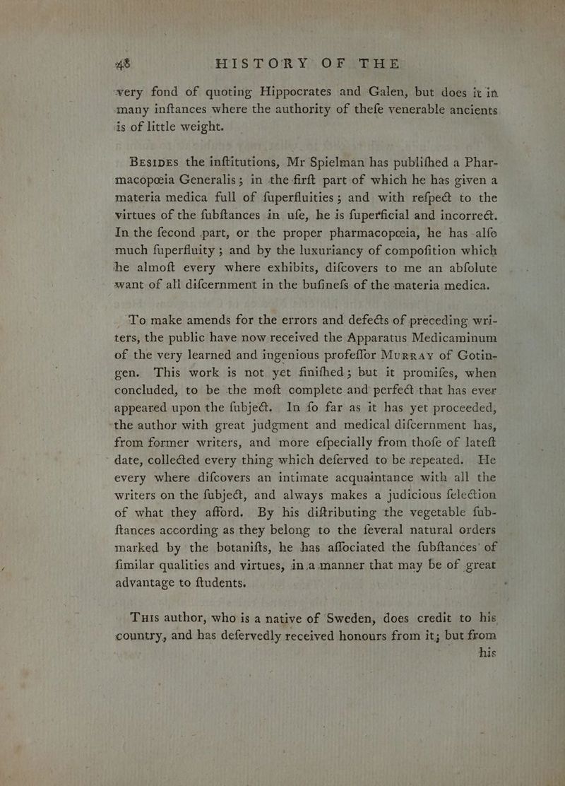 very fond of quoting Hippocrates and ‘Galen, but does it in many in{ftances where the authority of thefe venerable ancients is of little weight. Besipes the inftitutions, Mr Spielman has publifhed a Phar- macopoeia Generalis; in the firft part of which he has given a materia medica full of fuperfluities; and with refpect to the virtues of the fubftances in ufe, he is fuperficial and incorred. In the fecond part, or the proper pharmacopceia, he has -alfe much fuperfluity ; and by the luxuriancy of compofition which he almoft every where exhibits, difcovers to me an abfolute avant of ali difcernment in the bufinefs of the materia medica. ‘To make amends for the errors and defects of preceding wri- ters, the public have now received the Apparatus Medicaminum of the very learned and ingenious profeflor Murray of Gotin- gen. This work is not yet finifhed; but it promifes, when concluded, to be the moft complete and perfe@ that has ever appeared upon the fubje@. In fo far as it has yet proceeded, ‘the author with great judgment and medical difcernment has, from former writers, and more efpecially from thofe of lateft date, collected every thing which deferved to be repeated. He every where difcovers an intimate acquaintance with all the writers on the fubject, and always makes a judicious feleion of what they afford. By his diffributing the vegetable fub- ftances according as they belong to the feveral natural orders marked by the botanifts, he has affociated the fubftances’ of fimilar qualities and virtues, in.a manner that may be of great advantage to ftudents. Tuis author, who is a native of Sweden, does credit to his country, and has defervedly received honours from it; but from his