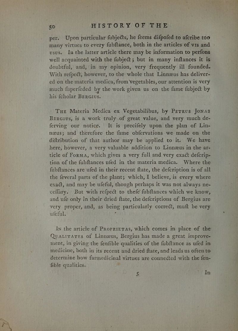 an | per. Upon particular fubjedts, he feems difpofed to afcribe too many virtues to every fubftance, both in the articles of vis and - usus. In the latter article there may be information to perfons well acquainted with the fubje@; but in many inftances it is doubtful, and, in my opinion, very frequently ill founded. With refpeét, however, to the whole that Linneus has deliver- ed on the materia medica, from Vegetables, our attention is very much fuperfeded by the work given us on the fame fubject by his {cholar BEratus. Tue Materia Medica ex Vegetabilibus, by Petrus Jonas Bercivus, is a work truly.of great value, and very much de- ferving our notice. It is precifely upon the plan of Lin- neus; and therefore the fame obfervations we made on the diftribution of that author may be applied to it. We have here, however, a very valuable addition to Linnezeus in the ar- ticle of Forma, which gives a very full and very exact defcrip- tion of the fubftances ufed in the materia medica. Where the fubftances are ufed in their recent ftate, the defcription is of all the feveral parts of the plant; which, I believe, is every where exad, and may be ufeful, though perhaps it was not always ne- ceflary. But with refpe@ to thefe fubftances which we know, and ufe only in their dried ftate, the defcriptions of Bergius are very proper, and, as being particularly correct, muft be very ° ufeful. In the article of Propriretas, which comes in place of the QuaLiraTes of Linneus, Bergius has made a great improve- ment, in giving the fenfible qualities of the fubftance as ufed in medicine, both in its recent and dried ftate, and leads us often to: determine how farmedicinal virtues are connected with the fen- fible qualities.