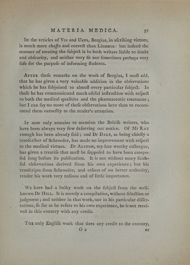 ‘In the articles of Vis and Usus, Bergius, in afcribing virtues, is much more chafte and correct than Linnzus: but indeed the manner of treating the fubje@ is in both writers liable to doubt and obfcurity, and neither very fit nor fometimes perhaps very fafe for the purpofe of informing ftudents. Arter thefe remarks on the work of Bergius, I muft add, that he has given a very valuable addition in the obfervations which he has fubjoined to almoft every particular fubje@. In thefe he has communicated much ufeful inftruGtion with refpect to both the medical qualities and the pharmaceutic treatment ; but I can fay no more of thefe obfervations here than to recom- mend them earneftly to the reader’s attention. Ir now only remains to mention the Britifh writers, whe have been always very few deferving our notice. Of Mr Ray enough has been already faid ; and Dr Daxz, as being chiefly a tranfcriber of Schroeder, has made no improvement with refpect to the medical virtues. Dr Atstron, my late worthy colleague, has given a treatife that muft be fuppofed to have been compo-. fed long before its publication. It is not without many faith- - ful obfervations derived from his own experience; but his tranfcripts from Schroeder, and others of no better authority, render his work very tedious and of little importance. We have had a bulky work on the fubje&amp; from the well- known Dr Hitz. It is merely a compilation, without feletion or judgment ; and neither in that work, nor in his particular difler- tations, fo far as he refers to his own experience, he is not recei- ved in this country with any credit. Tue only Englifh work that does any credit to the country, G2 or