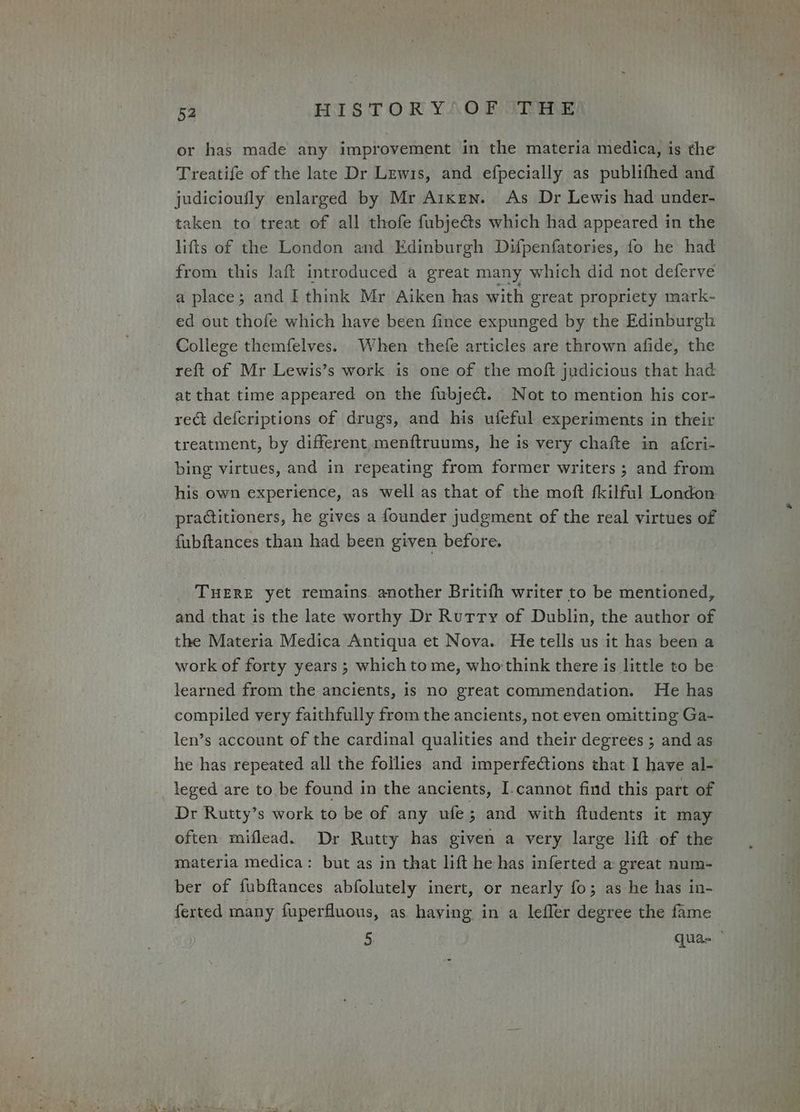 or has made any improvement in the materia medica, is the Treatife of the late Dr Lewis, and efpecially as publifhed and judicioufly enlarged by Mr Aiken. As Dr Lewis had under- taken to treat of all thofe fubje@s which had appeared in the lifts of the London and Edinburgh Dufpenfatories, fo he had from this Jaft introduced a great many which did not deferve a place; and I think Mr Aiken has with great propriety mark- ed out thofe which have been fince expunged by the Edinburgh College themfelves. When thefe articles are thrown afide, the reft of Mr Lewis’s work is one of the moft judicious that had at that time appeared on the fubject. Not to mention his cor- rect defcriptions of drugs, and his ufeful experiments in their treatment, by different menftruums, he is very chafte in afcri- bing virtues, and in repeating from former writers ; and from his own experience, as well as that of the moft fkilful London practitioners, he gives a founder judgment of the real virtues of fubftances than had been given before. THERE yet remains. another Britifh writer to be mentioned, and that is the late worthy Dr Rutty of Dublin, the author of the Materia Medica Antiqua et Nova. He tells us it has been a work of forty years ; which tome, who think there is little to be learned from the ancients, is no great commendation. He has compiled very faithfully from the ancients, not even omitting Ga- len’s account of the cardinal qualities and their degrees ; and as he has repeated all the follies and imperfections that I have al- leged are to be found in the ancients, I-cannot find this part of Dr Rutty’s work to be of any ufe; and with ftudents it may often miflead. Dr Rutty has given a very large lift of the materia medica: but as in that lift he has inferted a great num- ber of fubftances abfolutely inert, or nearly fo; as he has in- ferted many fuperfluons, as having in a leffer degree the fame 5 quae —