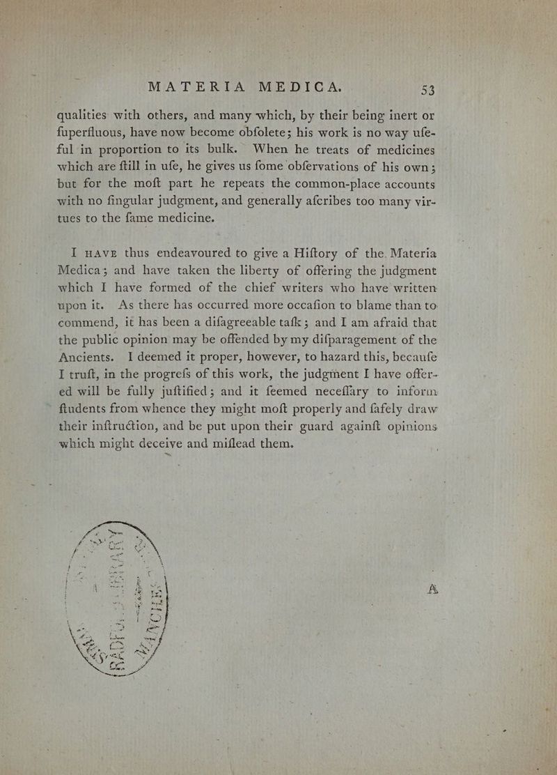 qualities with others, and many which, by their being inert or fuperfluous, have now become obfolete; his work is no way ufe- ful in proportion to its bulk. When he treats of medicines which are ftill in ufe, he gives us fome obfervations of his own; but for the moft part he repeats the common-place accounts with no fingular judgment, and generally afcribes too many vir- tues to the fame medicine. I nave thus endeavoured to give a Hiftory of the. Materia Medica; and have taken the liberty of offering the judgment which I have formed of the chief writers who have written upon it. As there has occurred more occafion to blame than to commend, it has been a difagreeable tafk; and I am afraid that the public opinion may be offended by my difparagement of the Ancients. I deemed it proper, however, to hazard this, becaufe I truft, in the progrefs of this work, the judgment I have offer- ed will be fully juftified; and it feemed necefflary to inform fiudents from whence they might moft properly and fafely draw their inftruction, and be put upon their guard againft opinions which might deceive and miflead them.