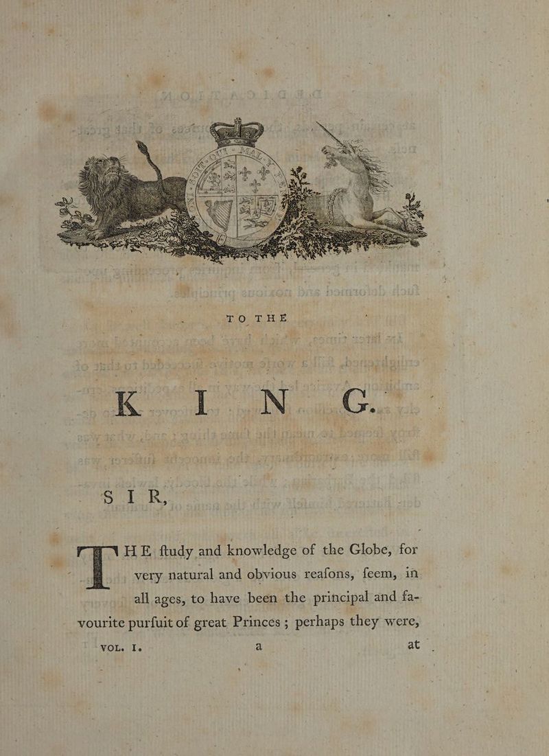 HE. ftudy and knowledge of the Globe, for very natural and obvious reafons, feem, in all ages, to have been the principal and fa- vourite purfuit of great Princes; perhaps they were,
