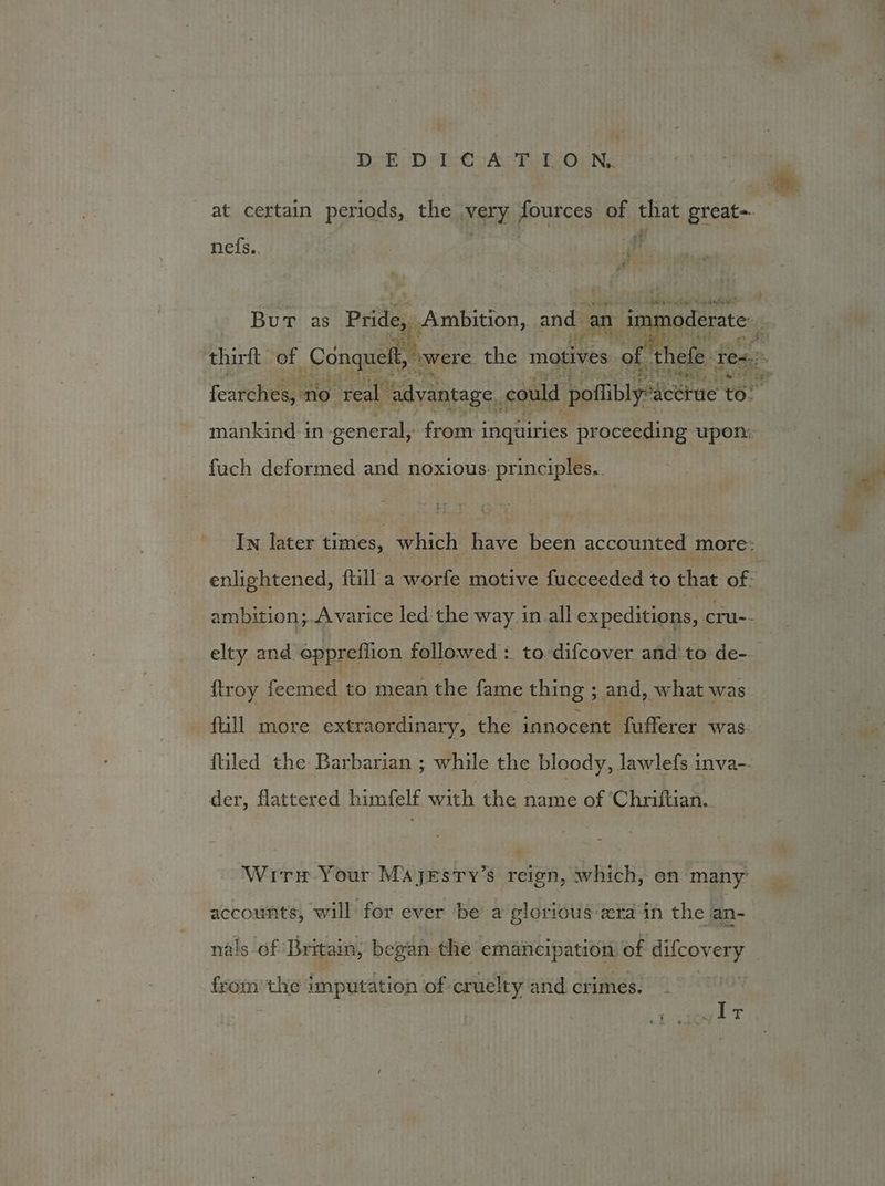 at certain periods, the very fources of that great-. nefs.. hb oy: minte ete eo te A- =<? Stebek mankind in general, from i inquiries proceeding upon: fuch deformed and noxious. principles.. {troy feemed to mean the fame thing ; and, what was fill more extraordinary, the innocent fufferer was {tiled the Barbarian ; while the bloody, lawlefs inva-. der, flattered himfelf with the name of ‘Chriftian. Wir Your Majyesty’s reign, which, en many accounts, will for ever be a glorious-zra in the ian- nals of Britain, began the emancipation of Bee ean en the imputation of cruelty and crimes. vit