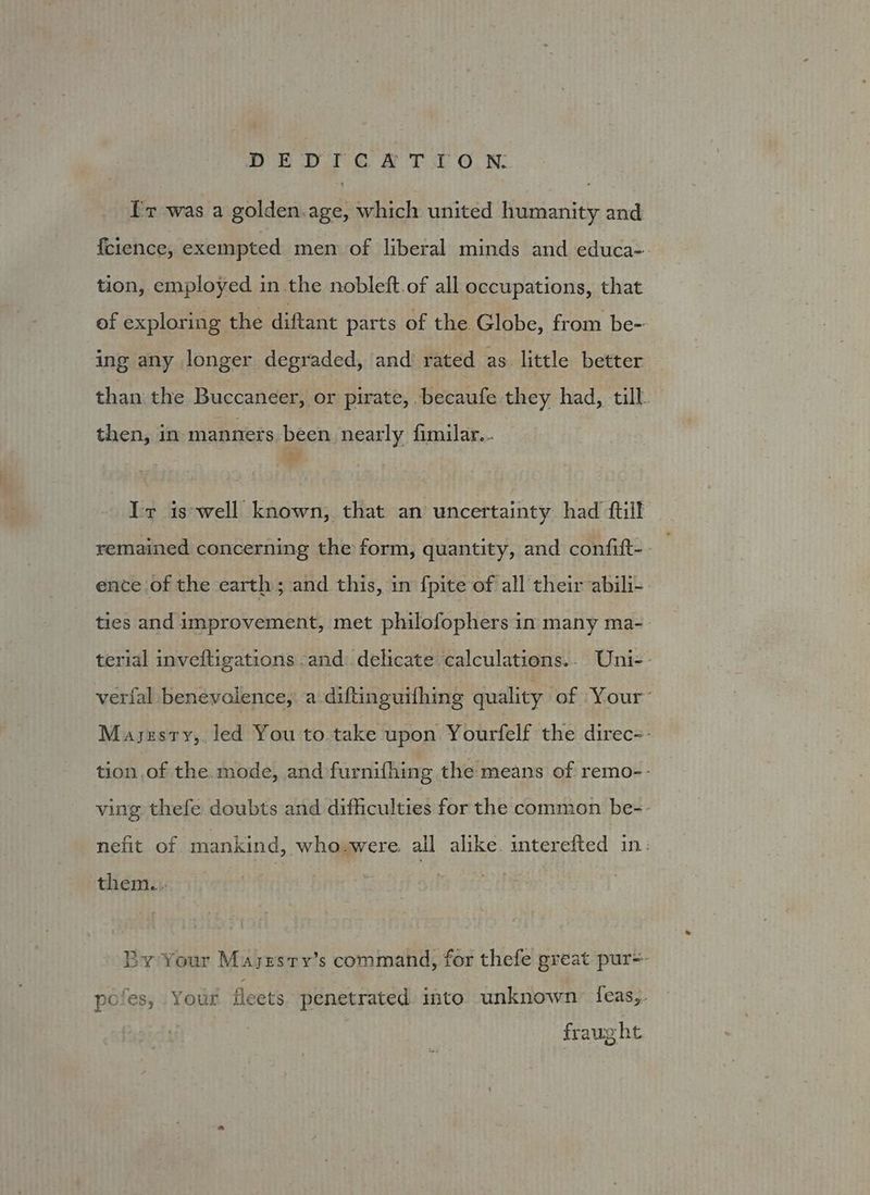 fr was a golden.age, which united humanity and {cience, exempted men of liberal minds and educa- tion, employed in.the nobleft.of all occupations, that of exploring the diftant parts of the Globe, from be- ing any longer degraded, and rated as little better than the Buccaneer, or pirate, .becaufe they had, till. then, in manners been nearly fimilar... Ir iswell known, that an uncertainty had {till remained concerning the form, quantity, and confift-- ence of the earth ; and this, in fpite of all their ‘abili- ties and improvement, met philofophers in many ma-_ terial inveftigations -and delicate calculations.. Uni-- verfal benevolence, a diftinguifhing quality of Your: Mayszsry,. led You to take upon Yourfelf the direc=- tion of the. mode, and furnifhing the means of remo-- ving thefe doubts and difficulties for the common be-- nefit of mankind, who.were. all alike. interefted in: them... By Your Mayesry’s command, for thefe great pur=- pofes, Your fleets penetrated into unknown feas,. , fraught