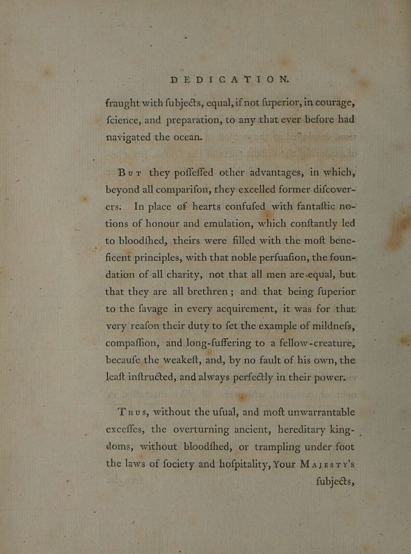 fraught with fubjects, equal, if not fuperior, in courage, _ fcience, and preparation, to any that ever before had navigated the ocean. Bur they pofleffed other advantages, in which, beyond all comparifon, they excelled former difcover- ers: In place of hearts confufed with fantaftic no- tions of honour and emulation, which conftantly led to bloodfhed, theirs were filled with the moft bene-. tad principles, with that noble perfuafion, the foun-: dation of all charity, not that all men are.equal, but that they are all brethren; and that being fuperior to the favage in every acquirement, ‘it was for that very reafon their duty to fet the example \of mildnefs, compaflion, and Jong- fuffering to a ifeun -creature, becaufe the weakett, and, by no fault of his own, the leaft inftruéted, and always perfe@ly in their power, | 1 | ‘Tuvus, without the ufual, and moft unwarrantable excefles, the overturning ancient, hereditary king-— doms, without bloodfhed, or trampling under foot the laws of fociety and hofpitality, Your Majzsry’s . fubjects,
