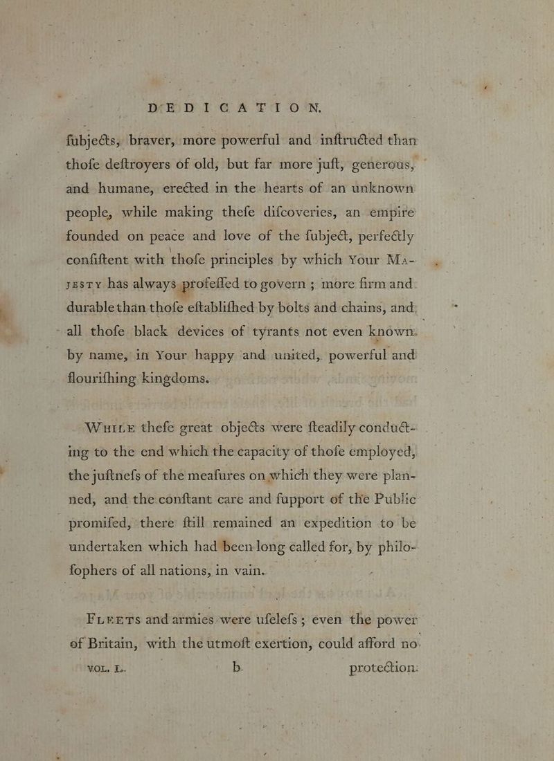 fubjeéts, braver, more powerful and inftructed than | thofe deftroyers of old; but far more juft, generous, ; ‘ied humane, erected in the hearts of an unknown people, while making thefe difcoveries, an empire founded on peace and love of the fubject, perfectly confiftent with thofe principles by which Your Ma- sesty has always proteiied to govern ; more firm and durable than thofe eftablithed by bolts and chains, and. ~ all thofe black devices of tyrants not even known. | by name, in Your happy and united, powerful and. flourifhing kingdoms. Wuuve thefe great obje&amp;s were fteadily condua- _ ing to the end which the capacity of thofe employed, the juftnefs of the meafures on which they were plan- ned, and the.conftant care and fupport of the Public: - promifed, there ftill remained an expedition to be undertaken which had been long called for, by philo-- fophers of all nations, in vain. FLEETS and armies were ufelefs; even the power ef Britain, with the utmoft exertion, could afford no. VOL, DL. iB LG protection: