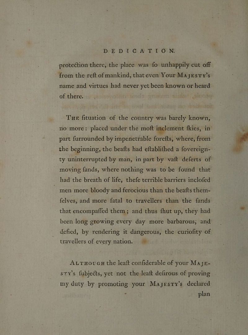DE D1i.C A FT ON. protection there, the place was fo unhappily cut off from the reft of mankind, that even Your Mayxrsty’s name and virtues had never yet been known or heard of there. Tue fituation of the country was barely known, no more: placed under the moft inclement fkies, in part furrounded by impenetrable foretts, where, from the beginning, the beafts had eftablifhed a fovereign- ty uninterrupted by man, in part by vaft deferts of ~ moving fands, where nothing was to be found that had the breath of life, thefe terrible barriers inclofed  men more bloody and ferocious than the beafts them- felves, and more fatal to travellers ‘than the fands that encompafied them ; and thus fhut up, they had been long growing every day more barbarous; and defied, by rendering it dangerous, the irene of travellers of every nation. ALTHOUGH the leaft confiderable of your M4je- STY'S fubjects, yet not the leaft defirous of proving iny duty by promoting your Mayesty’s declared . plan.