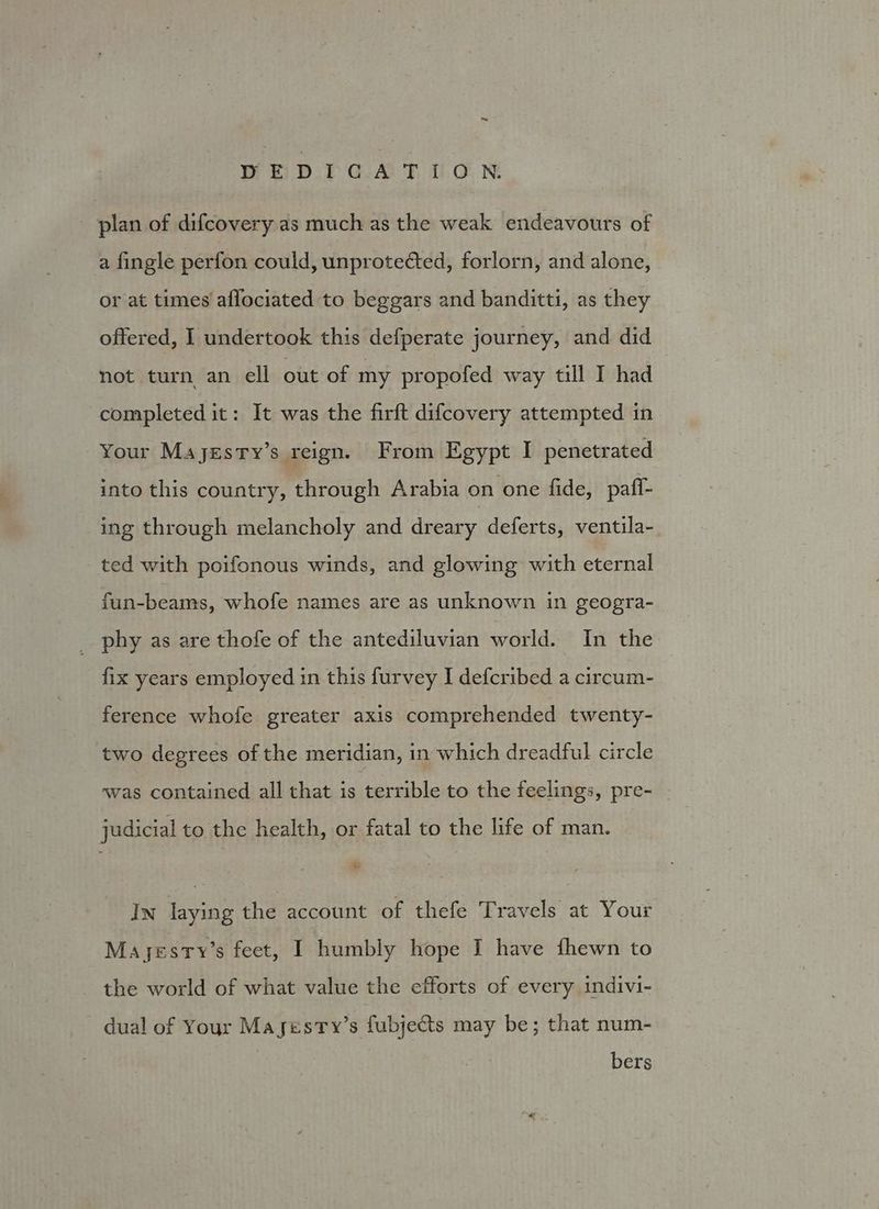 plan of difcovery as much as the weak endeavours of a fingle perfon could, unprotected, forlorn, and alone, or at times affociated to beggars and banditti, as they offered, I undertook this defperate journey, and did not turn an ell out of my propofed way till I had completed it: It was the firft difcovery attempted in Your Majgesty’s reign. From Egypt I penetrated into this country, through Arabia on one fide, paff- ing through melancholy and dreary deferts, ventila- ted with poifonous winds, and glowing with eternal fun-beams, whofe names are as unknown in geogra- _ phy as are thofe of the antediluvian world. In the fix years employed in this furvey I defcribed a circum- ference whofe greater axis comprehended twenty- two degrees of the meridian, in which dreadful circle was contained all that is terrible to the feelings, pre- judicial to the health, or fatal to the life of man. é In laying the account of thefe Travels at Your Mayesty’s feet, I humbly hope I have fhewn to the world of what value the efforts of every indivi- dual of Your Mayesty’s fubjects may be; that num- bers