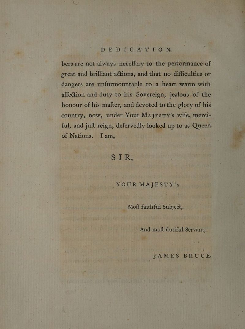 bers are not always neceflary to the performance of great and brilliant actions, and that no difficulties or dangers are unfurmountable to a heart warm with affe@tion and duty to his Sovereign, jealous of the honour of his mafter, and devoted tothe glory of his country, now, under Your Ma JEsTy’s wife, merci- ful, and juft reign, defervedly looked up to as Queen. - tan” of Nations. Iam, Ne | STR, YOUR MAJESTY’s mit _ Moft faithful Subject, _ And moft dutiful Servant,. t® JAMES BRUCE.