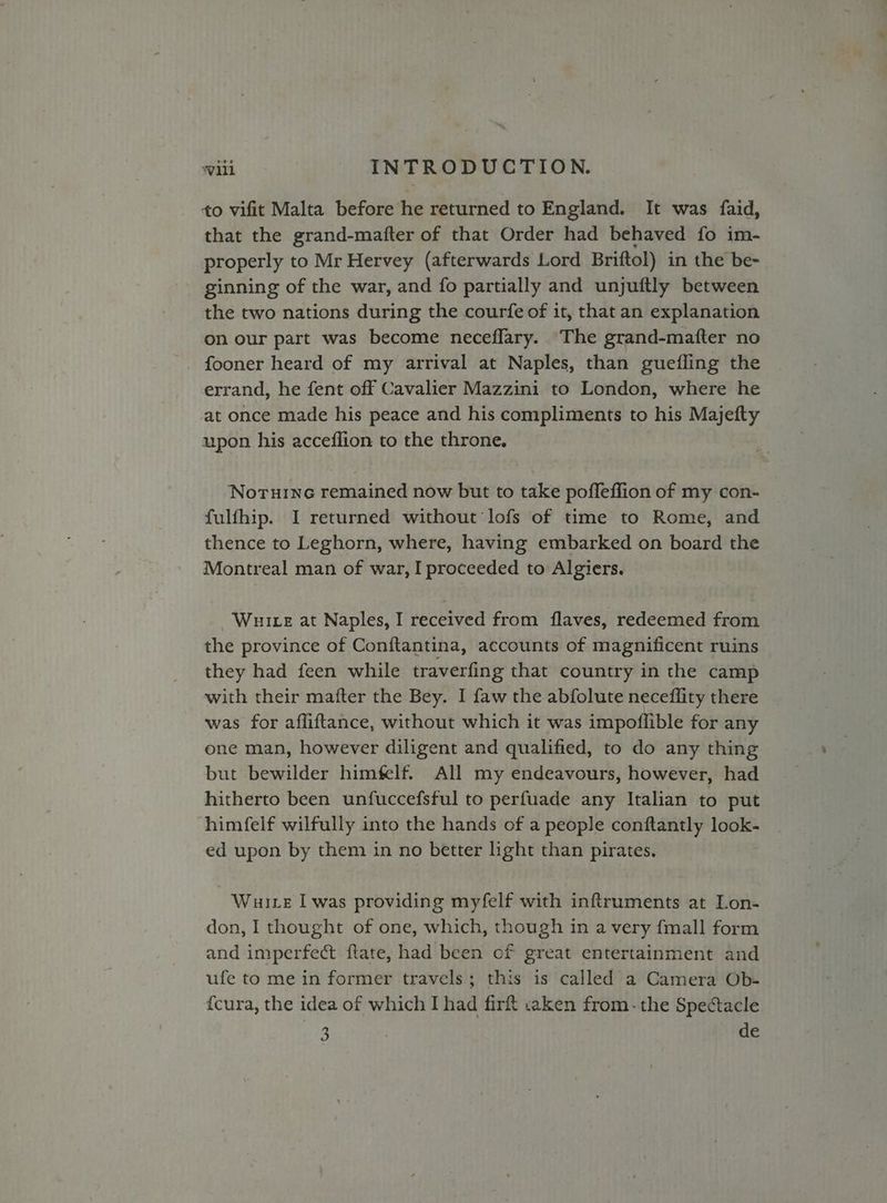 to vifit Malta before he returned to England. It was faid, that the grand-mafter of that Order had behaved fo im- properly to Mr Hervey (afterwards Lord Briftol) in the be- ginning of the war, and fo partially and unjuftly between the two nations during the courfe of it, that an explanation on our part was become neceflary. The grand-mafter no fooner heard of my arrival at Naples, than guefling the errand, he fent off Cavalier Mazzini to London, where he at once made his peace and his compliments to his Majefty upon his acceflion to the throne. ‘Noruine remained now but to take poffeffion of my con- fulfhip. I returned without lofs of time to Rome, and thence to Leghorn, where, having embarked on board the Montreal man of war, I proceeded to Algiers. Wuite at Naples, I received from flaves, redeemed from the province of Conftantina, accounts of magnificent ruins they had feen while traverfing that country in the camp with their matter the Bey. I faw the abfolute neceflity there was for afliftance, without which it was impoffible for any one man, however diligent and qualified, to do any thing but bewilder himfelf. All my endeavours, however, had hitherto been unfuccefsful to perfuade any Italian to put himfelf wilfully into the hands of a people conftantly look- ed upon by them in no better light than pirates. Wuie I was providing myfelf with inftruments at Lon- don, I thought of one, which, though in a very {mall form and imperfect ftate, had been of great entertainment and ufe to me in former travels; this is called a Camera Ob- fcura, the idea of which I had firft c2ken from-the Spectacle . : de