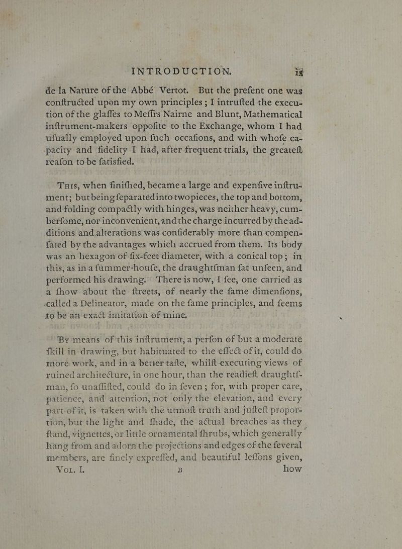 de la Nature of the Abbé Vertot. But the prefent one was conftructed upon my own principles ; I intrufted the execu- tion of the glaffes to Meffrs Nairne and Blunt, Mathematical inftrument-makers oppofite to the Exchange, whom I had ufually employed upon fuch occafions, and with whofe ca- pacity and fidelity I had, after frequent trials, the greateft reafon to be fatisfied. Tus, when finifhed, becamea large and expenfive inftru- ment; butbeing feparatedintotwopieces, the top and bottom, and folding compactly with hinges, was neither heavy, cum- berfome, nor inconvenient, andthe charge incurred by the ad- ditions and alterations was confiderably more than compen- fared by the advantages which accrued from them. Its body was an hexagon of fix-feet diameter, with a conical top; in this, as ina fummer-houfe, the draught{man fat unfeen, and performed his drawing. There is now, I fee, one carried as a fhow about the ftreets, of nearly the fame dimenfions, «called a Delineator, made on the fame PORES and feems to be an exact imitation of mine. ‘By means of Ris inftrument, a perfon of but a moderate fkill in-drawing, but habituated to the effe&amp; of it, could do more work, and ina better tafte, whilft- executing views of ruined architecture, in one hour, than the readieft draughtf- man, fo unaffifted, could do in feven; for, with proper care, patience, and attention, not only the elevation, and every part-of it, is taken with the utmoft truth and jufteft propor- tion, but the light and fhade, the actual breaches as they. ftand, vignettes, or little ornamental fhrubs, which generally F hang from and adorn the projections and edges of the feveral members, are finely expreffed, and beautiful leffons given, Morr! B how