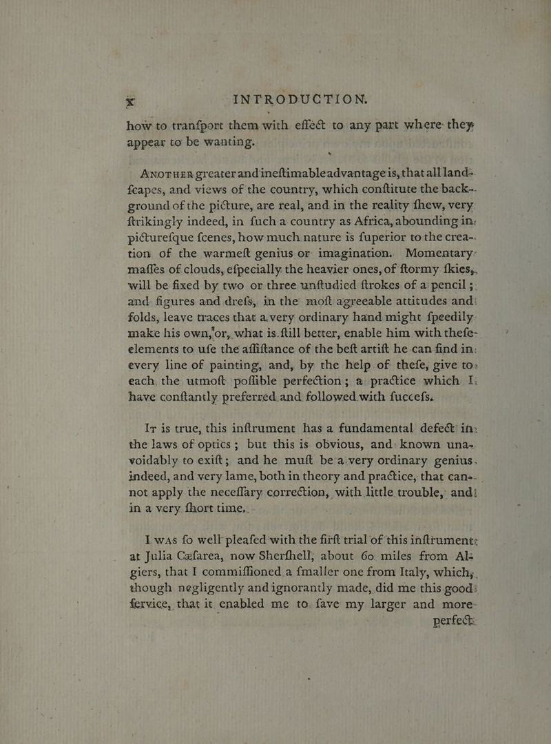 how to tranfport them with effect to any part where: they appear to be wanting. ANoTHER greater and ineftimableadvantage is, that all land- fcapes, and views of the country, which conftitute the back-. ground of the picture, are real, and in the reality fhew, very: ftrikingly indeed, in fuch a country as Africa, abounding in, picturefque fcenes, how much nature is fuperior to the crea-- tion of the warmeft genius or imagination. Momentary’ maffles of clouds, efpecially: the heavier ones, of ftormy fkies,. will be fixed by two or three unftudied ftrokes of a pencil ;- and: figures and drefs, in the moft agreeable attitudes and: folds, leave traces that a.very ordinary hand might {peedily. make his own, or, what is.ftill better, enable him with thefe- elements to ufe the affiftance of the beft artift he can-find in: every line of painting, and, by the help of thefe, give to» each, the utmoft poflible perfection; a practice which I: have conftantly. preferred.and followed with fuccefs. Ir is true, this inftrument has a fundamental defect ih: | the laws of optics; but this is. obvious, and: known una- voidably to exift; and he muft be a.very ordinary genius. indeed, and very lame, both in theory and practice, that can-. not apply the neceflary correction, with little. trouble, and: in a very. {hort time,. - I was fo well pleafed with the firft trial of this inftrument: at Julia Cefarea, now Sherfhell, about 60. miles from Als giers, that I commiffioned.a fmaller one from Italy, which,. though negligently andignorantly made, did me this.good: fervice, that it enabled me to. fave my larger and more- perfect
