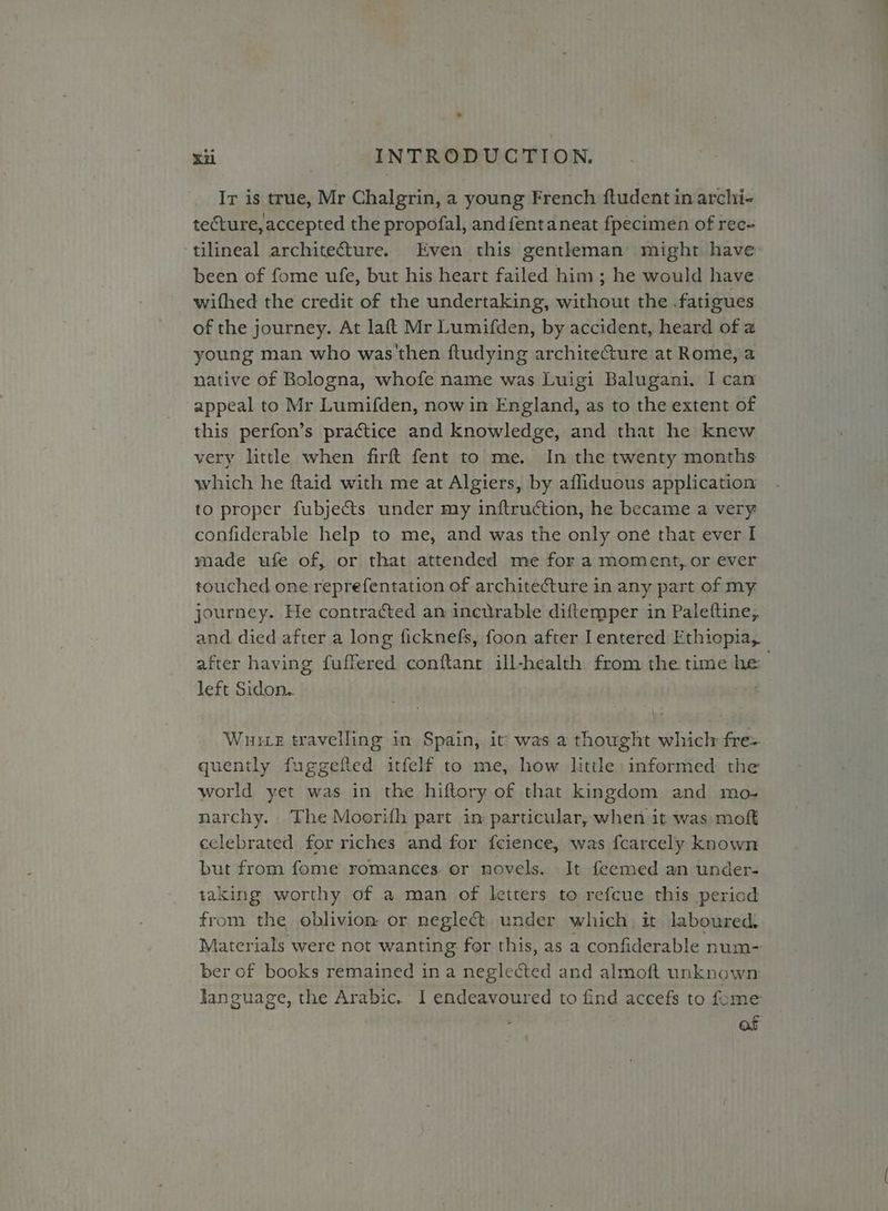 * Xi INTRODUCTION. Ir is true, Mr Chalgrin, a young French ftudent in archi- tecture, accepted the propofal, and fent aneat fpecimen of rec- ‘tilineal archite@ture. Even this gentleman might have been of fome ufe, but his heart failed him ; he would have wifhed the credit of the undertaking, without the .fatigues of the journey. At laft Mr Lumifden, by accident, heard of a young man who was'then ftudying architecture at Rome, a native of Bologna, whofe name was Luigi Balugani. I can appeal to Mr Lumifden, now in England, as to the extent of this perfon’s practice and knowledge, and that he knew very little when firft fent to me. In the twenty months which he ftaid with me at Algiers, by afliduous application to proper fubjects under my inftruction, he became a very confiderable help to me, and was the only one that ever I made ufe of, or that attended me for a moment,.or ever touched one reprefentation of architecture in any part of my journey. He contracted an incurable diftemper in Paleftine, and died after a long ficknefs, foon after I entered Ethiopia, after having fuffered conftant ill-health from the time he left Sidon.. “oo Wuuice travelling in Spain, it was a thought which: fre- quently fuggefted itfelf to me, how little informed the world yet was in the hiftory of that kingdom and mo- narchy. The Moerifh part in particular, when it was mof celebrated for riches and for fcience, was fcarcely known but from fome romances or novels, It feemed an under- taking worthy of a man of letters to refcue this period from the oblivion or neglect under which it laboured. Materials were not wanting for this, as a confiderable num- ber of books remained ina neglected and almoft unknown language, the Arabic. I endeavoured to find accefs to fome , af