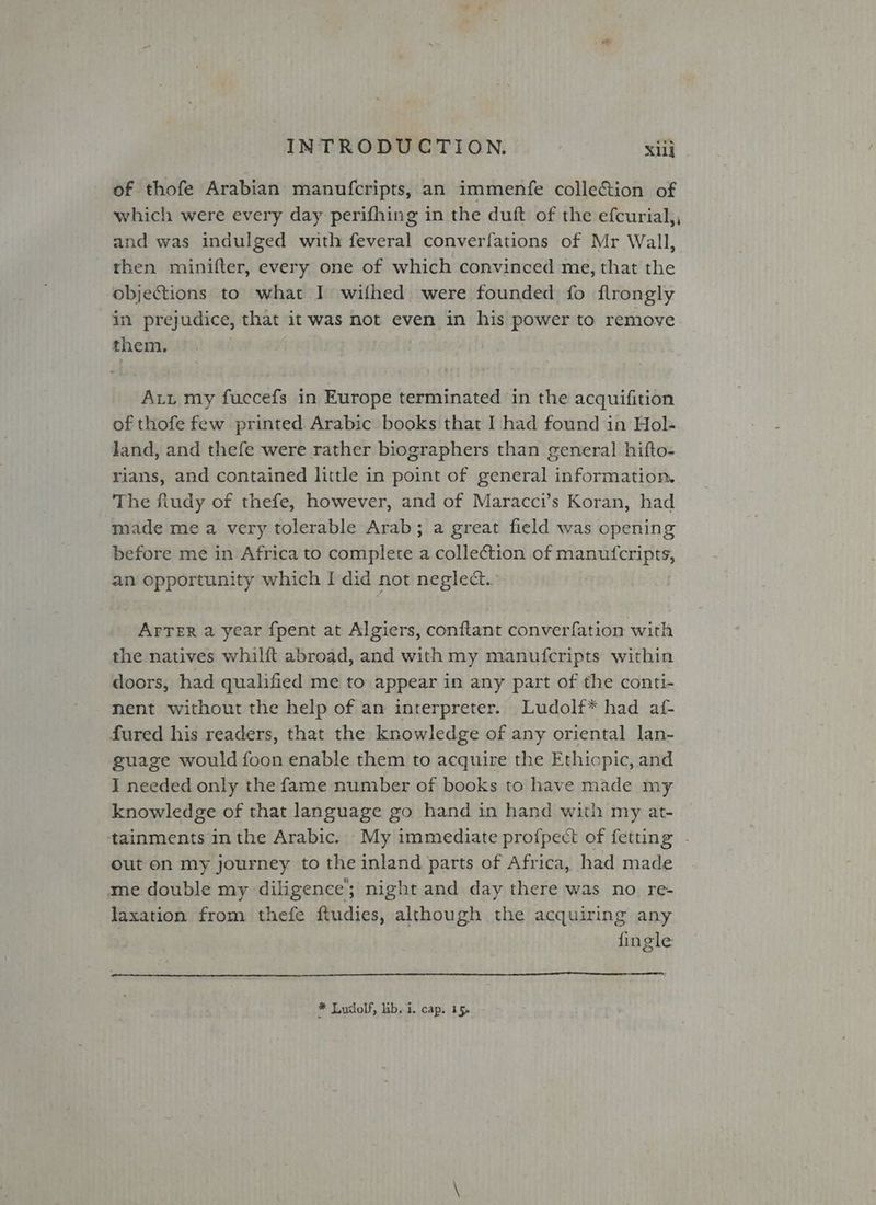 of thofe Arabian manufcripts, an immenfe collection of which were every day perifhing in the duft of the efcurial,, and was indulged with feveral converfations of Mr Wall, then minifter, every one of which convinced me, that the objections to what I wilhed were founded fo flrongly in prejudice, that it was not even in his power to remove them. : Att my fuccefs in Europe terminated in the acquifition of thofe few printed Arabic books that I had found in Hol- land, and thefe were rather biographers than general hifto- rians, and contained little in point of general information. The fludy of thefe, however, and of Maracci’s Koran, had made me a very tolerable Arab; a great field was opening before me in Africa to complete a collection of manufcripts, an opportunity which I did not neglect. Arrer a year fpent at Algiers, conftant converfation with the natives whilft abroad, and with my manufcripts within doors, had qualified me to appear in any part of the conti- nent without the help of an interpreter. Ludolf* had af- fured his readers, that the knowledge of any oriental lan- guage would foon enable them to acquire the Ethiopic, and I needed only the fame number of books to have made my knowledge of that language go hand in hand with my at- tainments inthe Arabic. My immediate profpect of fetting - out on my journey to the inland parts of Africa, had made me double my diligence; night and day there was no re- laxation from thefe ftudies, although the acquiring any fingle * Ludolf, lib. i. cap. 15,