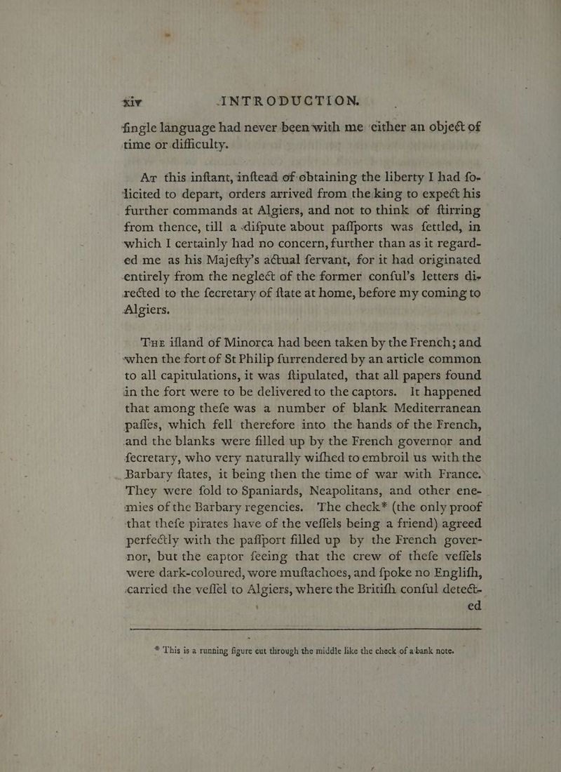 fingle language had never been‘with me ‘either an object of time or.difficulty. Ar this inftant, inftead of ebtaining the liberty I had fo- ‘licited to depart, orders arrived from the king to expect his further commands at Algiers, and not to think of ftirring from thence, till a -difpute about paflports was fettled, in which I certainly had no concern, further than as it regard- ed me as his Majefty’s actual fervant, for it had originated entirely from the neglect of the former conful’s letters di- xected to the fecretary of ftate at home, before my coming to Algiers. Tue ifland of Minorca had been taken by the French; and when the fort of St Philip furrendered by an article common to all capitulations, it was ftipulated, that all papers found an the fort were to be delivered to the captors. It happened that among thefe was a number of blank Mediterranean paffes, which fell therefore into the hands of the French, and the blanks were filled up by the French governor and fecretary, who very naturally wifhed toembroil us with the Barbary ftates, it being then the time of war with France. | They were fold to Spaniards, Neapolitans, and other ene- | mies of the Barbary regencies. The check* (the only proof that thefe pirates have of the veflels being a friend) agreed perfectly with the pafiport filled up by the French gover- nor, but the captor feeing that the crew of thefe veffels were dark-coloured, wore muftachoes, and fpoke no Englith, carried the veflel to Algiers, where the Britifh conful detect- ed * This is a running figure eut through the middle like the check of abank note. —