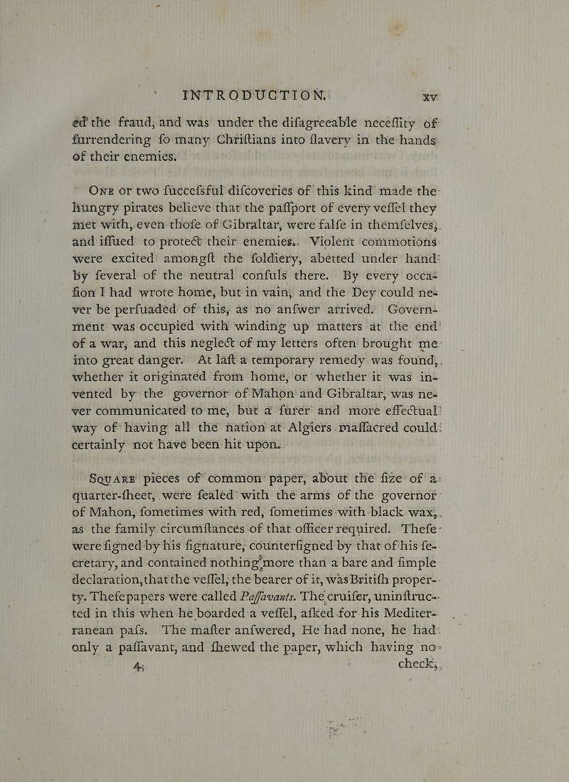 ed the fraud, and was under the difagreeable neceflity of furrendering fo:many. Chriftians into flavery in the hands. of their enemies. One or two fuccefsful difcoveries of this kind’ made the hungry pirates believe that the paffport of every veffel they met with, even thofe of Gibraltar, were falfe in themfelves;. and iffued to protect their enemies.. Violent commotions: were excited amongit the foldiery, abetted under hand: by feveral of the neutral confuls there. By every occa- fion I had wrote home, but in vain, and the Dey could nes ver be perfuaded of this, as no anfwer arrived. Govern-. ment was occupied with winding up matters at the end’ of a war, and this neglect of my letters often brought me- into great danger. At laft a temporary remedy was found,. whether it originated from home, or whether it was in- vented by the governor of Mahon and Gibraltar, was ne-« ver communicated tome, but a furer and more effectual: way of having all the nation at Algiers. maflacred could: certainly not have been hit wpon.. Square pieces of common: paper, about the fize:of a: quarter-fheet,. were fealed: with the arms of the governor: of Mahon, fometimes with red, fometimes-with:black. wax,,. as the family. circumftances.of that officer required. Thefe: were figned by his fignature, counterfigned by that of his fe-. cretary, and contained nothing’more than a bare and fimple. declaration, that the veffel, the bearer of it, was Britifh proper-- ty. Thefepapers were called Pafavants. The cruifer, uninftruc-. ted in this when he boarded.a veffel, afked for his Mediter- ranean pais. The mafter anfwered, He had none, he had. only a paflavant, and fhewed the paper, which having no» A check;