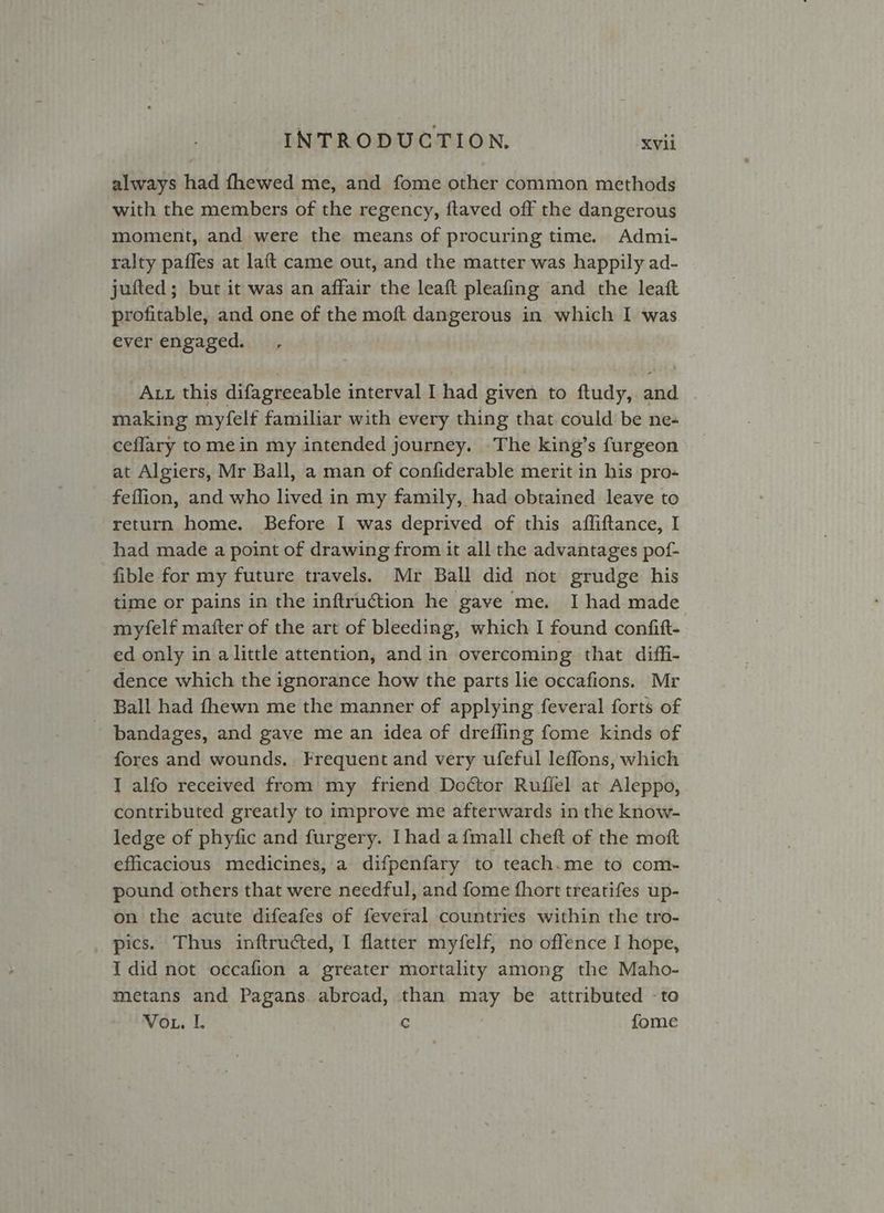 always had fhewed me, and fome other common methods with the members of the regency, ftaved off the dangerous moment, and were the means of procuring time. Admi- ralty paffes at laft came out, and the matter was happily ad- jufted ; but it was an affair the leaft pleafing and the leaft profitable, and one of the moft dangerous in which I was ever engaged. Att this difagreeable interval I had given to ftudy,. and making myfelf familiar with every thing that could be ne- ceflary to mein my intended journey. The king’s furgeon at Algiers, Mr Ball, a man of confiderable merit in his pro- _ feffion, and who lived in my family, had obtained leave to return home. Before I was deprived of this afliftance, I had made a point of drawing from it all the advantages pof- fible for my future travels. Mr Ball did not grudge his time or pains in the inftruction he gave me. I had made myfelf mafter of the art of bleeding, which I found confift- ed only in alittle attention, and in overcoming that diffi- dence which the ignorance how the parts lie occafions. Mr Ball had fhewn me the manner of applying feveral forts of bandages, and gave me an idea of drefling fome kinds of fores and wounds. Frequent and very ufeful leflons, which I alfo received from my friend Doctor Ruflel at Aleppo, contributed greatly to improve me afterwards in the know- ledge of phyfic and furgery. Ihad a {mall cheft of the moft efficacious medicines, a difpenfary to teach.me to com- pound others that were needful, and fome fhort treatifes up- on the acute difeafes of feveral countries within the tro- pics. Thus inftructed, I flatter myfelf, no offence I hope, I did not occafion a greater mortality among the Maho- metans and Pagans. abroad, than may be attributed -to Vou. I. C fome