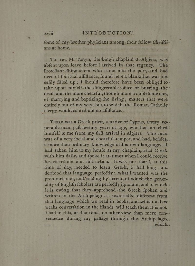 fome of my: brother phyficians among.their fellow. Chriftie- ans at home... _ Tue rev. Mr Tonyn, the ‘king's chaplain .at-Algiers, was > abfent upon leave before I arrived .in -that..regency. The- Proteftant .fhipmafters: who came into the port,and had need of {piritual affiftance, found here a blank:that. was-not eafily filled up; I fhould therefore have been obliged to: take upon myfelf. the difagreeable ‘office of burying, the- dead, and the more chearful, though more troublefome one, ef marrying:and. baptizing the living ; matters that were entirely out of my way, but.to which the Roman Catholie¢: _ clergy, would.contribute no afliftance. . Tigre was a Greek prieft, a. native of Cyprus, avery’ ves - nerable man, paft feventy years of age, who had attached ‘ himfelf to.me.from. my firft. arrival in.Algiers. This man: was of a very focial.and chearful..temper, and.had, befides, - a more than ordinary knowledge of his own language, I- had taken. him to.my houfe as my. chaplain,,.read. Greek with him daily, and {poke it at. times when I could receive his correction and inftruction. . It was not that I, at this time of.day, needed.to learn.. Greek, I. had long un- derftood.that language. perfectly ; what I-wanted..was the > pronunciation, and.reading by accent,.of which-the gener. ality of Englifh {cholars are perfectly ignorant, and to which : it is owing that they.apprehend-the Greek. {poken and ° written in the Archipelago. is materially different from that language which we ‘read in -books, and. which. a. few weeks converfation.in the iflands will teach them it is not. t had in. this, at that time, no.other view than mere con-- venience. during my paflage through the: Archipelago, , . | which: