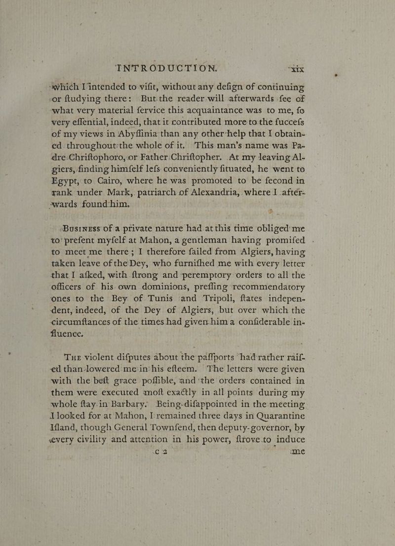_ -avhich Vintended to vifit, without any defign of continuing -or ftudying there: But.the reader will afterwards fee of -what very material fervice this acquaintance was to me, fo very effential, indeed, that it contributed more tothe fuccefs of my views in Abyflinia than any other-help that I obtain- ed throughout:the whole of it. ‘Fhis:man’s name was Pa- dre-Chriftophoro, or Father Chriftopher. At my leaving Al- giers, finding himfelf lefs. conveniently fituated, he went to. Egypt, to Cairo, where he was promoted to be fecond in rank under Mark, patriarch of Alexandria, where I cafter- -swards found:him. -BusineEss of a private nature had at this time obliged me to’ prefent myfelf at Mahon, a gentleman having promifed . to mect me there; I therefore failed from Algiers, having taken leave of the Dey, who furnifhed me with every letter that I afked, with {trong and peremptory orders to all the officers of his own dominions, prefling ‘recommendatory ones to the Bey of Tunis ‘and Tripoli, ftates indepen- ‘dent, indeed, of the Dey of Algiers, but over which the circumftances of the. times had given-him a confiderable in- fluence. Tue violent difputes about the paffports “had rather raif- ed than-lowered me‘in‘his efteem. ‘The letters were given with the beft grace poffible, and ‘the orders contained in them were executed moft exactly in all points during my whole ftay:in Barbary. Being-difappointed in the-meeting I looked for at Mahon, I:remained three days in Quarantine Ifland, though General Townfend, then deputy- governor, by every civility and attention in his power, ftrove.to induce