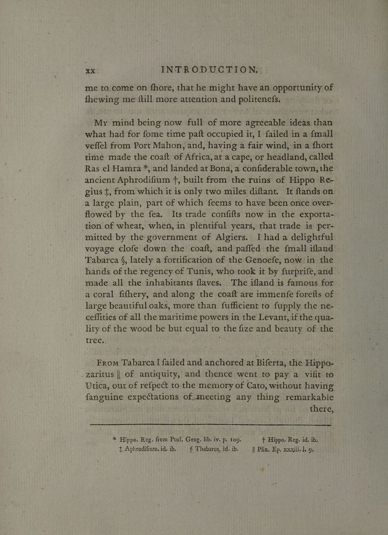 me to.come on fhore, that he might have an opportunity of fhewing me {till more attention and politenefs. My mind being now full of more agreeable ideas than what had for fome time paft occupied it, I failed in a fmall veflel from Port Mahon, and, having a fair wind, in a fhort time made the coaft of Africa, at a cape, or headland, called Ras el Hamra *, and landed at Bona, a confiderable town, the: ancient Aphrodifium +, built from the ruins of Hippo Re-. gius {, from which it is only two miles diftant. It ftands on. a large plain, part of which feems to have been once over-. flowed by the fea. Its trade confifts now in the exporta-. tion of wheat, when, in plentiful years, that trade is per-. mitted by the government of Algiers. I had a delightful: voyage clofe down the coaft, and paffed the {mall ifland’ Tabarca §, lately a fortification of the Genoefe, now in the hands of the regency of Tunis, who took it by furprife, and made all the inhabitants flaves. The ifland is famous for. a coral fifhery, and along the coaft are immenfe forefts of large beautiful oaks, more than fufficient to fupply the ne- | ceffities of all the maritime powers in the Levant, if the qua- lity of the wood be but equal to the fize and beauty. of the. tree. From Tabarca I failed and anchored at Biferta, tlie Hippo- '.garitus || of antiquity, and thence went to pay a vifit to. Utica, out of refpect to the memory of Cato, without having fanguine expectations of.mecting any thing remarkable PPLE cig there, * Hippo. Reg. from Ptol, Geog, lib. iv. p. 109. + Hippo. Reg. id. ib. + Aphrodifium.id. ib. § Thabarca, id. ib. || Plin, Ep, xxxiii-l, 9... ’