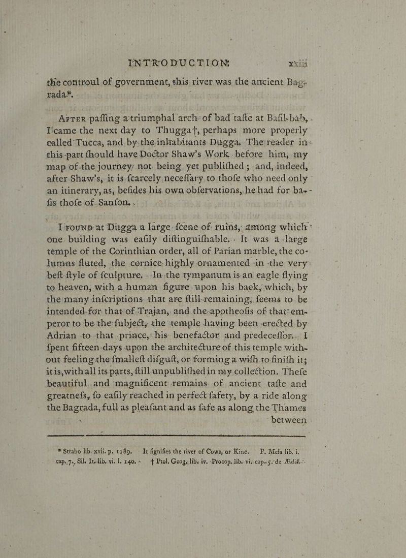 the controul of government, his river was the ancient Bag: rada*, Arter pafling atriumphal arch: of bad tafte at Bafil-bah, . Ticame the next day to Thuggat, perhaps more properly ealled’Tucca, and by-the inkabicants Dugga, The reader in« this-part fhould have Doctor Shaw’s Work before him, my map of-the journey not. being yet publithed; and, indeed, after Shaw’s, it is fcarcely neceflary to thofe who need only an itinerary, as, befides his own obfervations, he-had for ba-- fis thofe of.Sanfon. . Trounp at Dugga a large feene of ruins, among which’ one building was eafily diftinguifhable... It was a-large temple of the Corinthian order, all of Parian marble, the co- tumas fluted, the cornice highly ornamented -in the very” beft-ftyle of fculpture. . Ia the tympanum isan eagle flying to heaven, with a human figure upon his back, which, by the many infcriptions that are ftill remaining; feems to be intended. for. that of Trajan, and the-apotheofis of that: em- peror to be the fubject, the temple having been erected by Adrian to -that .prince,’ his benefactor and predeceflor... I fpent fifteen-days upon the architecture of this temple with- out feeling the fmalett difguf, or forming a with to-finith it; itis,with all its parts, ftill unpublifhed in my collection, Thefe beautiful..and magnificent remains. of ancient tafte and greatnefs, fo eafily reached in perfect fafety, by a ride along - the Bagrada, full as pleafant and as fafe as along the Thames ‘ between * Strabo lib. xvii. p. 1189, — It fignifies the tiver of Cows, or Kine. P. Mela lib. i.