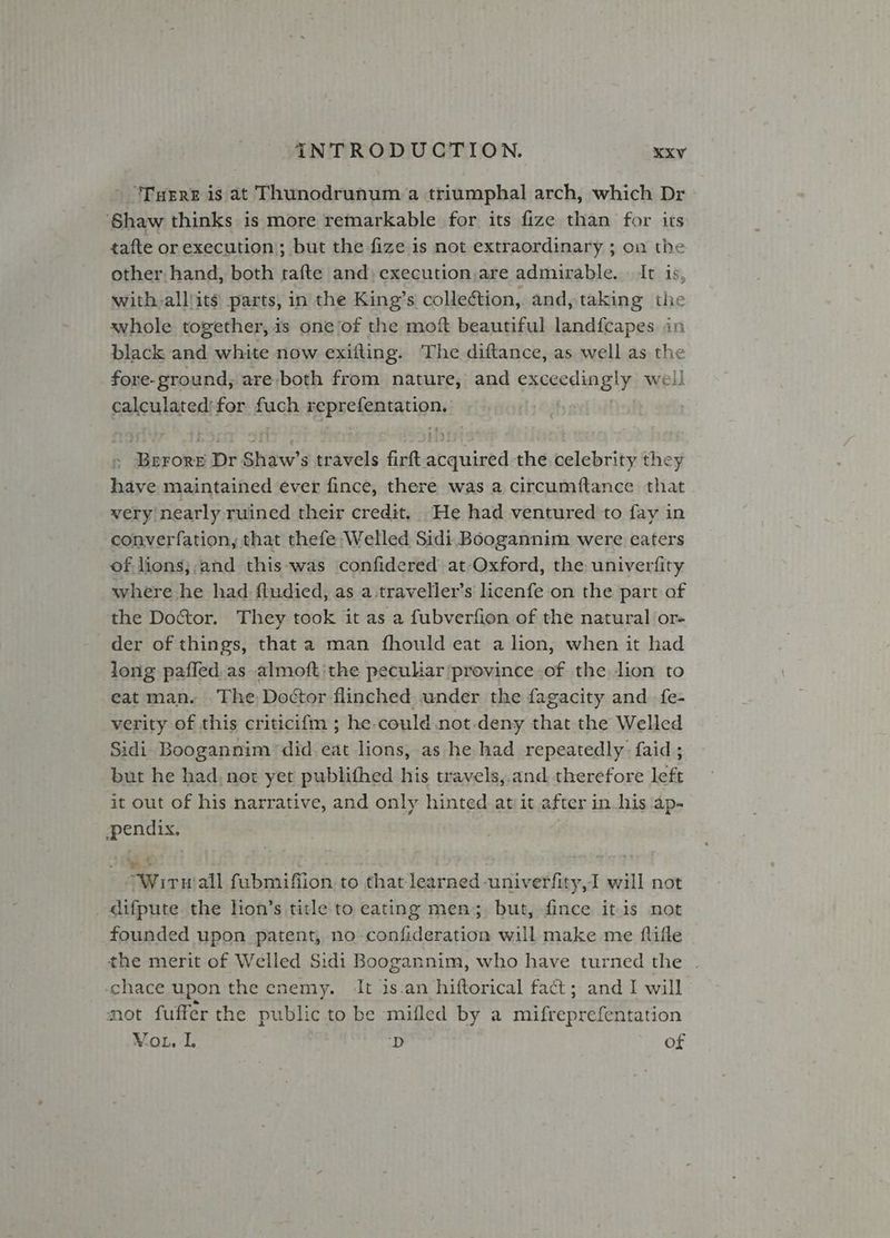 “‘Tuere is at Thunodrunum a triumphal arch, which Dr ‘Shaw thinks is more remarkable for its fize than for its tafte or execution; but the fize is not extraordinary ; on the other. hand, both tafte and, execution,are admirable. It is, with-alllits parts, in the King’s collection, and, taking the whole together, is one of the mof beautiful landfcapes in black and white now exilting. The diftance, as well as the fore-ground, are-both from nature, and exceedingly well calculated:for fuch 5 eg Bal Merors Dr Shaw's travels firft caused the celebrity they have maintained ever fince, there was a circumftance that very nearly ruined their credit, He had ventured to fay in converfation, that thefe Welled Sidi Boogannim were eaters of. lions;,and this-was confidered at Oxford, the univerfity where he had ftudied, as a.traveller’s licenfe on the part of the Doctor. They took it as a fubverfion of the natural or- der of things, that a man fhould eat a lion, when it had long paffed as almoft:the peculiar province of the lion to eat man. The Doctor flinched under the fagacity and. fe- verity of this criticifm ; he-could not-deny that the Welled Sidi Boogannim ‘did. eat lions, as he had repeatedly: faid ; but he had, nor yet publifhed his travels,:and, therefore left it out of his narrative, and only hinted at it after in. his ‘ap- pendix. Wir all fubmifiion to that learned -univerfity,I will not _difpute the lion’s title to eating men; but, fince itis not founded upon patent, no confideration will make me flifle the merit of Welled Sidi Boogannim, who have turned the . chace upon the enemy. It is.an hiftorical fact; and I will not fuffer the public to be mifled by a mifreprefentation Vou. I. ‘D of