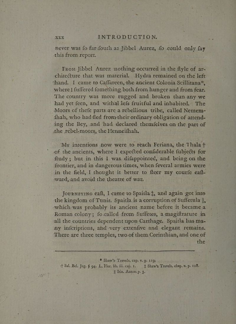 never was fo far-fouth as Jibbel Aurez, fo .could pal fay this from report. From Jibbel Aurez nothing occurred in the ftyle of ar- chitecture that was material. -Hydra remained on the left shand. I came to Caffareen, the ancient Colonia Scillitana*, where I fuffered fomething both from hunger and from fear. © The country was more rugged and broken than. any we had yet feen, and withal lefs fruitful and inhabited. The Moors of thefe parts.are a rebellious tribe, called Nemem- fhah, who had-led from-their ordinary obligation of attend- ing the Bey, and ‘had declared themfelves on the part of the ,rebel-moors, ae Henneifhah, ‘My intentions now were to reach Feriana, the Thala + of the ancients, where I expected confiderable fubjects for ftudy ; but in this I was, difappointee, and being on the frontier, and in dangerous times, when feveral armies were in the field, I thought it better to fteer my courfe eaft- ¢ward,:.and avoid the theatre of war, Journevine eatt, I came to Spaitlat, and again got into the kingdom of Tunis. Spaitla is a corruption of Suffetula |, which was probably its ancient name before it becamea . Roman colony; fo-.called from Suffetes, a magiftrature in all the countries dependent upon Carthage. Spaitla has ma- ny infcriptions, and very extenfive and elegant remains. There are three temples, two.of them Corinthian, and one of thes: Shaws Travels, cap. V. p. 1193 st Sal. Bel. Jug. § 94. L. Flor. lib. iii. cap. 1. + Shaw’s Travels, chap. ve p. 118. | Itin, Antom,p. 3.