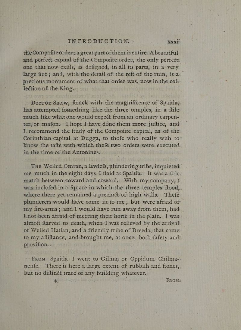 the Compofiteorder; a great part of them isentire. A beautiful and perfect capital of the Compofite order, the only perfec. _ ene that now exifts, is defigned, in all its parts, in a very. large fize; and, withthe detail of the reft of the ruin, is a precious monumient of what that order: was, now inthe col-. lection of the King. Docror Suaw, ftruck with the magnificence of Spaitlay. has attempted fomething lke the three temples, in a ftile:’ much like what one would expect from.an ordinary carpen- ter, or mafon. I hope I have done them more juftice, and I. recommend the ftudy of the Compofite capital, as of the Corinthian capital at Dugga, to thofe who really with to» know the tafte with which thefe two orders were: executed. in the time of the Antonines. - Tue Welled Omran, a lawlefs, plundering tribe, inquieted me much in the eight days. I flaid at Spaitla. It was a fair~ match between coward and coward. With my company, I was inclofed in a fquare in which the three temples ftood,. where there yet remained a precinct of high walls. Thefe plunderers would have come into me ;. but were afraid of my fire-arms ;-and I would have run away from them, had Lnot been afraid of meeting their horfe in the plain. I was. almoft ftarved to death, when:I was relieved by the arrival of Welled Haflan,.and a friendly tribe of Dreeda, that came to my affiftance, and brought me, at once, both fafety and* provifion. . — . From Spaitla I went to-Gilma; or Oppidum Chilma-. menfe. There is here a‘large extent of rubbifh and ftones,. * But no diftinct trace of any building whatever. A » FROMs
