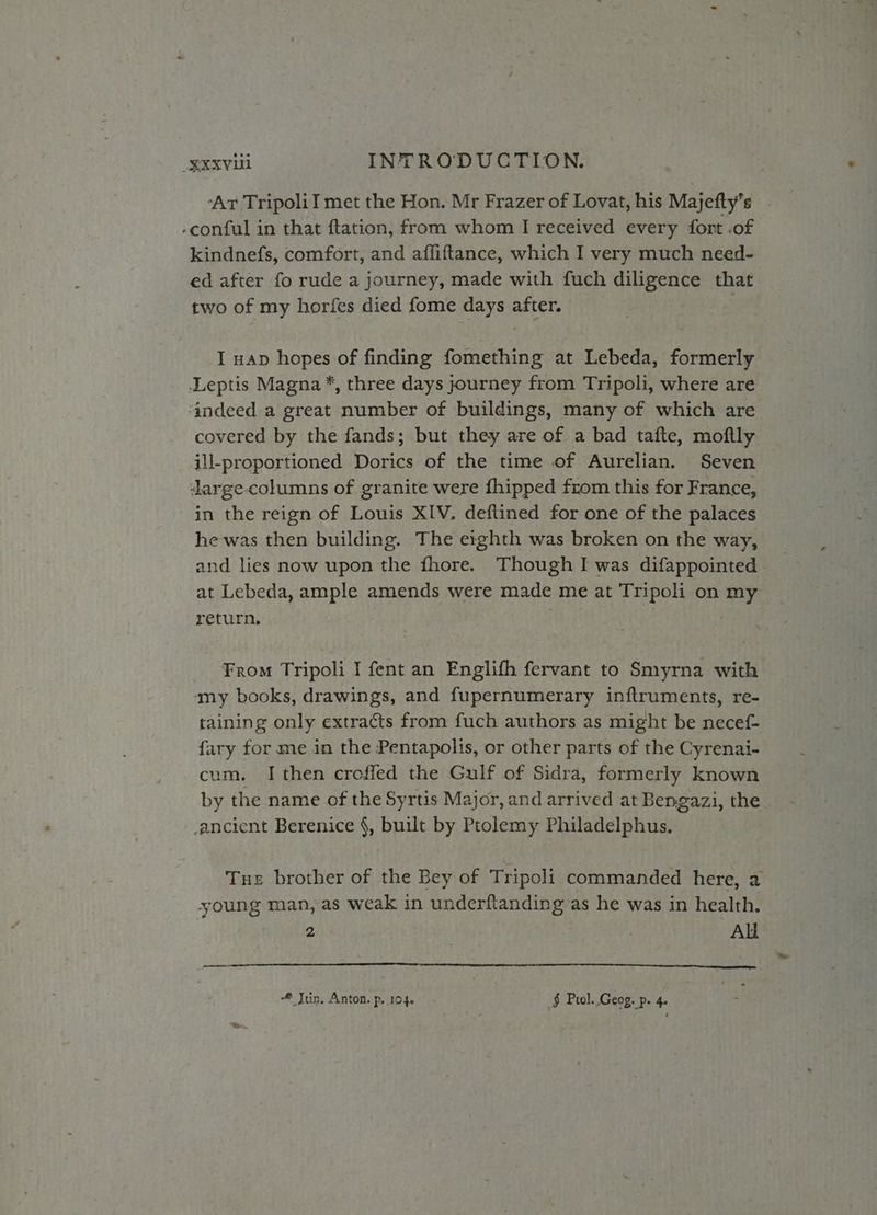 ‘Ar Tripolil met the Hon. Mr Frazer of Lovat, his Majefty’s -conful in that ftation, from whom I received every fort .of kindnefs, comfort, and afliftance, which I very much need- ed after fo rude a journey, made with fuch diligence that two of my horfes died fome days after. I nap hopes of finding fomething at Lebeda, formerly Leptis Magna *, three days journey from Tripoli, where are ‘indeed a great number of buildings, many of which are covered by the fands; but they are of a bad tafte, moftly ill-proportioned Dorics of the time of Aurelian. Seven darge-columns of granite were {hipped from this for France, in the reign of Louis XIV. deftined for one of the palaces he was then building. The eighth was broken on the way, and lies now upon the fhore. Though I was difappointed - at Lebeda, ample amends were made me at Tripoli on my return, | From Tripoli I fent an Englifh fervant to Smyrna with any books, drawings, and fupernumerary inftruments, re- taining only extracts from fuch authors as might be necef- fary for me in the Pentapolis, or other parts of the Cyrenai- cum. I then croffed the Gulf of Sidra, formerly known by the name of the Syrtis Major, and arrived at Bengazi, the. ancient Berenice §, built by Ptolemy Philadelphus. Tue brother of the Bey of Tripoli commanded here, 2 young man, as weak in underftanding as he was in health. 2 ! | Ali LOC LET LDL ELE ET EEOC CL LL CT ES # Juin, Anton. p, 104. § Prol..Geog. p. 4.