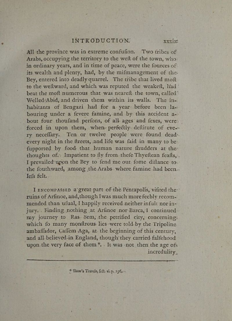All the province was in extreme confufion. Two tribes of Arabs, occupying the territory to the weft of the town, who in ordinary years, and in time of peace, were the fources of . its wealth and plenty, had, by the mifmanagement of the. Bey, entered into deadly quarrel. The tribe that lived moft to the weftward,; and which was reputed the weakeft, Kyad ° beat the moft ‘numerous that was neareft. the town, called” WelledsAbid, and driven them within its walls. The in-. habitants of Bengazi had for a- year: before been Ja-:. beuring under a fevere famine, and by this accident a-- bout four thoufand perfons, of all ages and fexes, were: forced in upon them, when» perfeétly: deftitute of eve-- ry neceflary. Ten or twelve people were found dead~ every night in the itreets, and life was faid in many to be’ fupported by food- that human nature fhudders at the~ thoughts of.. Impatient to fly from. thefe Thyeftean featfts, .. I prevailed’ upon the Bey to fend me out. fome diftance to. the fouthward, among .the Arabs.. where famine -had been: Tefs felt. . | I ENCOMPASSED a‘great:paft of the Pentapolis, vifited the: ruins of Arfinoe, and,though Iwas much more feebly recom- mended than ufual, I happily received neither infult nor in- jury. . Finding nothing at Arfinoe nor Barca, continued: my journey to Ras. Sem, the petrified city, concerning: which fo many monftrous: lies were told. by the ‘Tripoline ambaflador, Caflem-Aga, at. the beginning of this century, and all-believéd-in England, though’ they carried falfehood upon.the very face of them™*, . It was -not then the age of: | incredulity, * Shaw’s Travels, fet. vi, ps .156.--