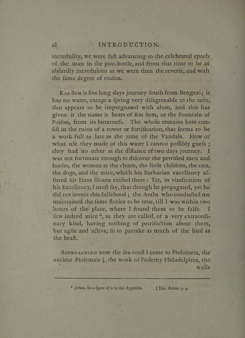 incredulity, we were faft advancing to the celebrated epoch of the man in the pint-bottle,and from that time to be as the fame degree of reafon. has no water, except a {pring very difagréeable to the tatte, that appears to. be impregnated with alum, and this has given it the name it bears of Ras Sem, or the Fountain of Poifon, from its bitternefs. “The whole remains here con- fift in the ruins of a tower or fortification, that feems to be what ufe. they made of this water I cannot poflibly guefs ; they had ‘no other at the diftance of two days j journey. I was not fortunate enough to difcover the petrified men and the dogs, and the mice, which his Barbarian excellency af- fured Sir Hans Sloane exifted there: Yet, in vindication of ‘did not invent this falfehood ; the Arabs who conducted me maintained the fame {tories to be true, till I was within two _ hours of the place, where I found them to be falfe. I nary kind, having nothing of petrifaction about them, the beatt. walls * Jerboa, fee a figure of it in the Appendix. f Itin. Anton. p. 4.