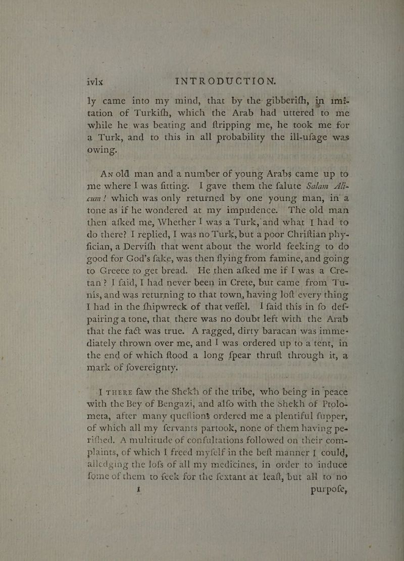 ly came into my mind, that by the gibberifh, in imi- tation of Turkifh, which the Arab had uttered to me while he was beating and {tripping me, he took me for a Turk, and to this in all probability the ill-ufage was owing. | An old man and a number of young Arabs came up to me where I was fitting. I gave them the falute Salam Al- cum! which was only returned by one young man, in a tone as if he wondered at my impudence. The old man then afked me, Whether I was a Turk, and what [I had to do there? I replied, I was no Turk, but a poor Chriftian phy- fician, a Dervifh that went about the world feeking to do good for God’s fake, was then flying from famine, and going to Greece to get bread. He rhen afked me if I was a Cre- tan? I faid, I had never been in Crete, but came from Tu- nis, and was returning to that town, having loft every thing I had in the fhipwreck of that veffel. I faid this in fo def- pairing atone, that there was no doubt left with the Arab that the fact was true. A ragged, dirty baracan was imme- diately thrown over me, and I was ordered up to a tent, in the end of which ftood a long fpear thruft through it, a mark of fovereignty. , I ruere faw the Shekh of the tribe, who being in peace with the Bey of Bengazi, and alfo with the Shekh of Prolo- meta, after many qucftions ordered me a plentiful fupper, of which all my fervants partook, none of them having pe- rifhed. A multitude of confultations followed on their com- plaints, of which I freed myfelf in the beft manner [| could, allcdging the lofs of all my medicines, in order to inducé for:ne of them to feek for the fextant at leaft, but aH to no i purpote,