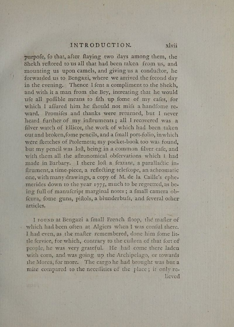 purpofe, fo that, after ftaying two days among them, the Shekh reftored to us all that had been taken from us, and mounting us upon camels, and giving us a conductor, he forwarded us to Bengazi, where we arrived the fecond day in the evening. Thence I fent a compliment to the Shekh, and with it a man from the Bey, intreating that he would ufe all poffible means to fith up fome of my cafes, for which I aflured him he fhould not mifs a handfome re- ward. Promifes and thanks were returned, but I never heard further of my inftruments; all I recovered was a filver watch of Lllicot, the work of which had been taken out and broken,fome pencils, and a {mall port-folio, inwhich were fketches of Ptolemeta; my pocket-book too was found, but my pencil was loft, being in a common filver cafe, and with them all the aftronomical obfervations which lL had made in Barbary. I there loft a fextant, a parallactic in- flrument, a time-piece, a reflecting telefcope, an achromatic one, with many drawings,a copy of M. de la Caille’s ephe- ‘merides down to the year 1775, much to be regretted, as be- ing full of manufcript marginal notes; a {mall camera ob- fcura, fome guns, piftols, a blunderbuls, and feveral other articles. f I FounD at Bengazi a fmalf French floop, thé matter of which had been often at Algiers when I was conful there. I had even, as the mafter remembered, done him fome lit- tle fervice, for which, contrary to the cuftom of that fort of people, he was very grateful. He had come there laden with corn, and was going up the Archipelago, or towards the Morea, for more. The cargohe had brought was buta multe compared to the neceflities of the place; it only re- | lieved