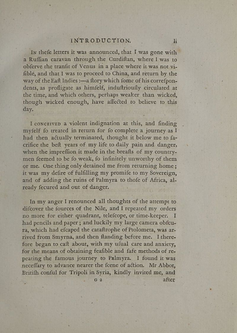 In thefe letters it was announced, that I was gone with a Ruffian caravan through the Curdiftan, where I was to obferve the tranfit of Venus in a place where it was not vi- fible, and that I was to proceed to China, and return by the way of the Eaft Indies :—a {tory which fome of his correfpon- dents, as profligate as himfelf, induftrioufly circulated at the time, and which others, perhaps weaker than wicked, though wicked enough, have affected to believe to this day. I conceivep a violent indignation at this, and finding mytfelf fo treated in return for fo complete a journey as I had then actually terminated, thought it below me to fa- crifice the beft years of my life to daily pain and danger, when the impreffion it made in the breafts of my country- men feemed to be fo weak, fo infinitely unworthy of them or me. One thing only detained me from returning home; it was my defire of fulfilling my promife to my hbo and of adding the ruins of Palmyra to thofe of Africa, al- ready fecured and out of danger. In my anger I renounced all thoughts of the attempt to difcover the fources of the Nile, and I repeated my orders no more for either quadrant, telefcope, or time-keeper. I had pencils and paper ; and luckily my large camera obfcu- ra, which had efcaped the cataftrophe of Ptolometa, was ar- rived from Smyrna, and then ftanding before me. I there- fore began to caft about, with my ufual care and anxiety, for the means of obtaining feafible and fafe methods of re- peating the famous journey to Palmyra. I found it was neceflary to advance nearer the fcene of action. Mr Abbot, Britifh conful for Tripoli in Syria, kindly invited me, and | G2 after