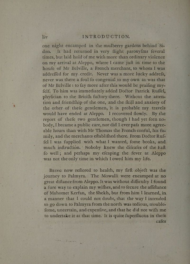one night encamped in the mulberry gardens behind Si- don. It had returned in very flight paroxyfms feveral times, but laid hold of me with more than ordinary violence on my arrival at Aleppo, where I came juft in time to the houfe of Mr Belville, a French merchant, to whom I was addreffed for my credit. Never was‘a more lucky addrefs, never was there a foul fo congenial to my own as was that of Mr Belville: to fay more after this would be praifing my- felf. To him was immediately added Doctor Patrick Ruffel, phyfician to the Britifh factory there. Without the atten- tion and friendfhip of the one, and the {kill and anxiety of the other of thefe gentlemen, it is probable my travels would have ended at Aleppo. I recovered flowly. By the report of thefe two gentlemen, though I had yet feen no- body, I became a public care, nor did I ever pafs more agree- able hours than with Mr Thomas the French conful, his fa- mily, and the merchants eftablifhed there. From Doctor Ruf- fell was fupphed with what I wanted, fome books, and. much inftruction.’ Noboby knew the difeafes of the Kaft fo well; and perhaps my efcaping the fever at Aleppo _ was not the only time in which | owed him my life, Brrnc now reftored to health, my firft.objec&t was the journey to Palmyra. The Mowalli were encamped at no great diftancefrom Aleppo. It was without difficulty I found a fure way to explain my wifhes, and to fecure the affiftance of Mahomet Kerfan, the Shekh, but from him I learned, in -amanner that I could not doubt, that the way I intended to go down to Palmyra from thenorth was tedious, trouble- fome, uncertain, and expenfive, and that he did not wifh me ~ to undertake it at that time. It is quite fuperfluous in thefe . : | cafes