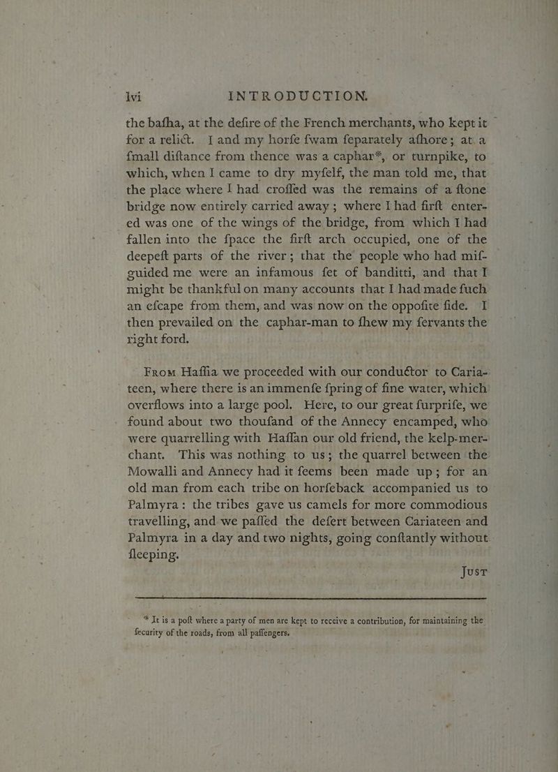 the bafha, at the defire of the French merchants, who kept it for a relict. J and my horfe fwam feparately afhore; at.a {mall diftance from thence was a caphar*, or turnpike, to which, when I came to dry myfelf, the man told me, that the place where I had croffed was the remains of a ftone bridge now entirely carried away ; where I had firft enter- ed was one of the wings of the bridge, from which I had fallen into the fpace the firft arch occupied, one of the deepeft parts of the river; that the people who had mif- guided me were an infamous fet of banditti, and that I might be thankfulon many accounts that I had made fuch an efcape from them, and was now on the oppofite fide. I then prevailed on the caphar-man to fhew my fervants the right ford. From Haffia we proceeded with our condu¢tor to Caria- teen, where there is animmentfe {pring of fine water, which overflows into a large pool. Here, to our great furprife, we found about two thoufand of the Annecy encamped, who were quarrelling with Haffan our old friend, the kelp-mer- chant. This was nothing to us; the quarrel between the Mowalli and Annecy had it feems been made up; for an old man from each tribe on horfeback accompanied us to Palmyra: the tribes gave us camels for more commodious travelling, and we paffled the defert between Cariateen and Palmyra in a day and two nights, going conftantly without fleeping. : | Just * It is a poft where a party of men are kept to receive a contribution, for maintaining the fecurity of the roads, from all paffengers.