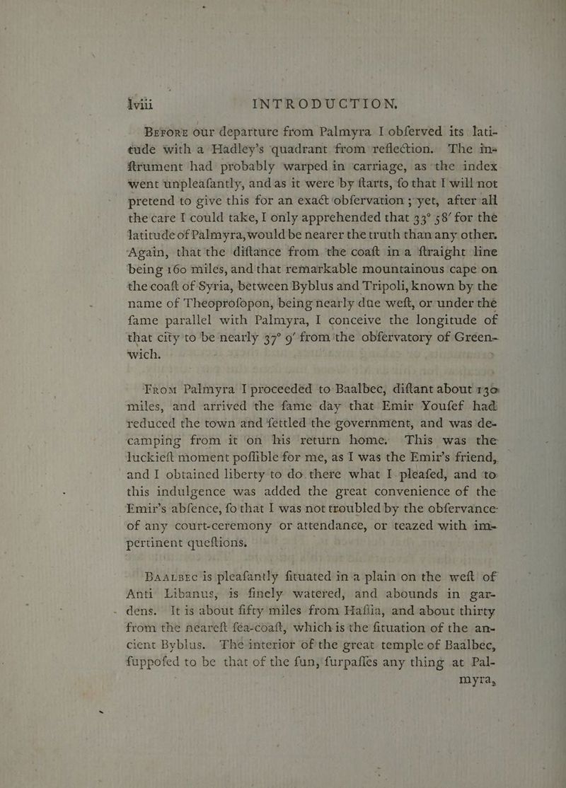 Berore our departure from Palmyra I obferved its lati- tude with a Hadley’s quadrant from reflection. The ms- ftrument had probably warped in carriage, as the index went unpleafantly, and as it were by flarts, fo that I will not pretend to give this for an exact obfervation ; yet, after all the care I could take, I only apprehended that 33° 58’ for the latitude of Palmyra, would be nearer the truth than any other. Again, that the diftance from the coaft ina ftraight line being 160 miles, and that remarkable mountainous cape on the coaft of Syria, between Byblus and Tripoli, known by the name of Theoprofopon, being nearly due weft, or under the fame parallel with Palmyra, I conceive the longitude of that city to be vai #4 yn? from. the obfervatory of Gréen- wich. From Palmyra I proceeded to Baalbec, diftant about r3q miles, and arrived the fame day that Emir Youfef had reduced the town and fettled the government, and was de- camping from it on his return home, This was the luckieft moment poflible for me, as I was the Emir’s friend, and I obtained liberty to do. there what I pleafed, and to this indulgence was added the great convenience of the Emir’s abfence, fo that I was not troubled by the obfervance: of any court-ceremony or attendanee, or teazed with im- pertinent queftions, Baasec is pleafantly fituated ina plain on the weft of Anti Libanus, is finely watered, and abounds in gar- - dens. It is about fifty miles from Hafiia, and about thirty from the neareft fea-coaft, whichis the fituation of the an- cient Byblus. The interior of the great temple of Baalbec, fuppofed to be that of the fun, furpafles any thing at Pal- myra,