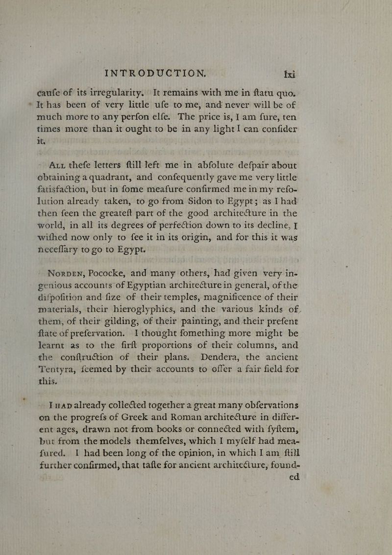 caufe of its irregularity. It remains with me in ftatu quo. * It has been of very little ufe tome, and never will be of much more to any perfon elfe. The price is, I am fure, ten times more than it ought to be in any light! can confider It. Aut thefe letters ftill left me in abfolute defpair about obtaining a quadrant, and confequently gave me very little fatisfaction, but in fome meafure confirmed mein my refo- Jution already taken, to go from Sidon to Egypt; as Thad then feen the greateft part of the good architecture in the world, in all its degrees of perfection down to its decline, I withed now only to fee it in its origin, and for this it was neceflary to go to Egypt. NorbeEN, Pococke, and many others, had given very in- genious accounts of Egyptian architecture in general, of the difpofition and fize of their temples, magnificence of their materials, their hieroglyphics, and the various kinds of. them, of their gilding, of their painting, and their prefent ftate of prefervation. I thought fomething more might be learnt as to the firft proportions of their columns, and the conftruction of their plans. Dendera, the ancient Tentyra, feemed by their accounts to offer a fair field for this. I wap already collected together a great many obfervations on the progrefs of Greek and Roman architecture in differ- ent ages, drawn not from books or connected with fyitem, but from the models themfelves, which I myfelf had mea- fured. I had been long of the opinion, in which Iam ftill further confirmed, that tafte for ancient architeciure, found- ed