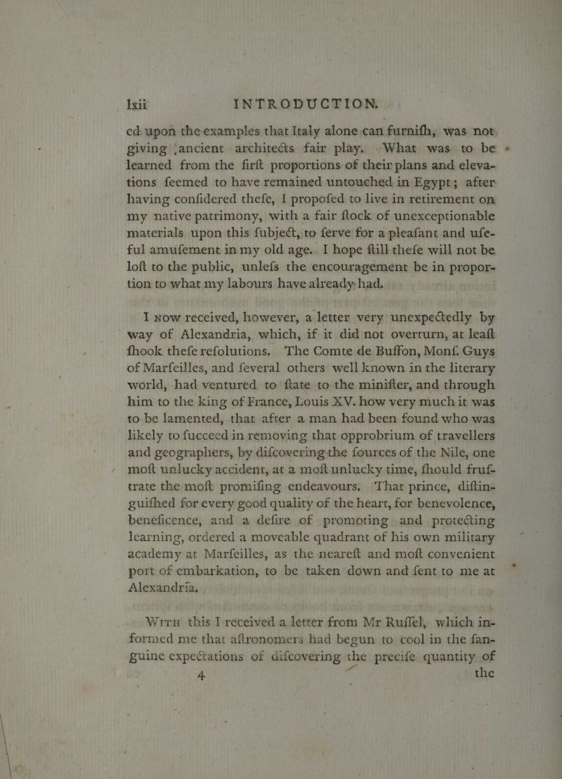 ed upon the examples that Italy alone can furnifh, was not, giving ‘ancient architects fair play. What was to be learned from the firft proportions of their plans and eleva- tions feemed to have remained untouched in Egypt; after having confidered thefe, I propofed to live in retirement on my native patrimony, with a fair flock of unexceptionable materials upon this fubject, to ferve for a pleafant and ufe- ful amufement in my old age.. I hope ftill thefe will not be loft to the public, unlefs the encouragement be in propor- tion to what my labours have already: had. ‘I now received, however, a letter very’ unexpectedly by way of Alexandria, which, if it did not overturn, at leatt fhook thefe refolutions. The Comte de Buffon, Monf. Guys of Marfeilles, and feveral others well known in the literary world, had ventured to ftate to the minifter, and through him to the king of France, Louis XV. how very much it was to be lamented, that after a man had been found who was likely to fucceed in removing that opprobrium of travellers and geographers, by difcovering the fources of the Nile, one moft unlucky accident, at a moft unlucky time, fhould fruf trate the moft promifing endeavours. ‘That prince, diftin- guifhed for every good quality of the heart, for benevolence, beneficence, and a defire of promoting and protecting learning, ordered a moveable quadrant of his own military academy at Marfeilles, as the neareft and moft convenient port of embarkation, to be taken’ down and fent to me at Alexandria, Wiru this I received a letter from Mr Ruffel, which in- formed me that aftronomers had begun to cool in the fan- guine expectations of difcovering the precife quantity of 4 : the