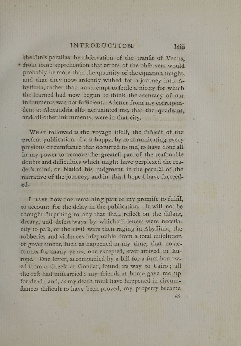 the fun’s parallax by obfervation of the tranfit of Venus, * from fome apprehenfion that errors of the obfervers would probably be more than the quantity of the equation fought, and that they now. ardently wifhed for a journey into A- byflimia, rather than an attempt to fettle a nicety for which the learned had now begun to think the accuracy of our in‘truments was not fufficient. A letter from my corre{pon- dent at Alexandria alfo acquainted me, that the. quadrant, and:all other inftruments, were in that city. Wuar followed is the voyage itfelf, the fubje& of the “prefent publication. Iam happy, by communicating every previous circumftance that occurred to me, to have done all in my power to remove the greateft part of the reafonable doubts and difficulties which might have perplexed the rea- der’s mind, or biafled his judgment in the perufal of the natrative of the journey, and.in this.I hope I have fucceed- ed.. I HAVE now one remaining part of my promife to fulfil, to account for the delay in the publication. It will not be thought furprifing to any that fhall refle&t on the diftant, dreary, and defert ways by which all letters were necefla- rily to pafs, or the ‘civil wars then raging in Abyflinia, the robberies and violences infeparable from a total diffolution of government, fuch as happened in. my time, that no ac- counts for many years, one excepted, ever arrived in Eu- rope. One letter, accompanied by a bill for.a fum borrow- ed from a Greek at Gondar, found its way to Cairo; all the reft had mifcarried : my friends at home gave me up for dead; and, as my death muft have happened in circum- tances difficult to have been proved, my property became as