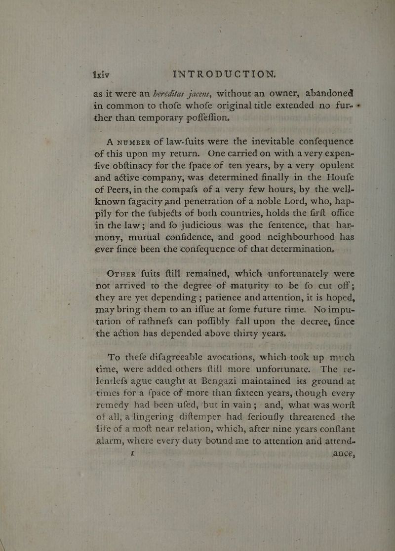 as it were an hereditas jacens, without an owner, abandoned in common to thofe whofe original title extended no furs « ther than temporary pofleffion. A numser of law-fuits were the inevitable confequence of this upon my return. One carried on with a very expen- five obftinacy for the fpace of ten years, by a very opulent and active company, was determined finally in the Houfe of Peers,in the compafs of a very few hours, by the well- known fagacity and penetration of a noble Lord, who, hap- pily for the fubjects of both countries, holds the firft office in the law; and fo judicious was the fentence, that har- mony, mutual confidence, and good neighbourhood has ever fince been the confequence of that determination, Oruer fuits ftill remained, which unfortunately were not arrived to the degree of maturity to be fo cut off; they are yet depending ; patience and attention, it is hoped, may bring them to an iffue at fome future time. No impu- tation of rafhnefs can poffibly fall upon the decree, fince the action has depended above thirty years. To thefe difagreeable avocations, which took up much time, were added others ftill more unfortunate. The re- lentlefs ague caught at Beagazi maintained its ground at times for a fpace of more than fixteen years, though every remedy had been ufed, but in vain; - and, what was worft of all,a lingering diftemper had ferioufly threatened the Lite of a moft near relation, which, after nine years conftant alarm, where every duty bound me to attention and attend. i | ance,