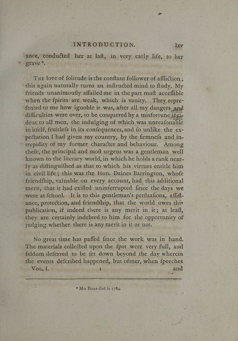 ance, conducted her at fait in very early life, to her grave *, Tue love of folitude is the conftant follower of affliction ; this again naturally turns an inftructed mind to ftudy. My friends unanimouily affailed me in the part moft acceflible when the fpirits are weak, which is vanity. They repre- fented to me how ignoble it was, after all my dangers. ane difficulties were over, to be conquered by a misfortune j ingle dent to all men, the indulging of which was unreafonable in itfelf, fruitlefs in its confequences, and fo unlike the ex- pectation I had given my country, by the firmnefs and in- trepidity of my former character and behaviour. Among thefe, the principal and moft urgent. was a gentleman well known to the literary world, in which he holds a rank near- ly as diftinguifhed as that to which his virtues entitle him in civil life; this was the Hon. Daines Barrington, whofe friendfhip, valuable on every account, had _ this additional merit, that it had exifted uninterrupted fince the days we were at{chool. It is to this gentleman’s perfuafions, affitt- ance, protection, and friendfhip, that the world owes this publication, if indeed there is any merit in it; at leaft, they are certainly indebted to him for the opportunity of judging whether there is any merit in it or not. No great time has paffed fince the work was in hand. The materials collected upon the fpot were very full, and feldom deferred to be fet down beyond the day wherein the events defcribed happened, but oftner, when {peeches Vou, I. Sai I . and ow * Mrs Bruce died in 1784.